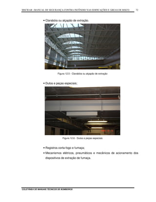 MSCIEAR –MANUAL DE SEGURANÇA CONTRA INCÊNDIO NAS EDIFICAÇÕES E ÁREAS DE RISCO
COLETÂNEA DE MANUAIS TÉCNICOS DE BOMBEIROS
72
• Clarabóia ou alçapão de extração.
Figura 12.5 - Clarabóia ou alçapão de extração
• Dutos e peças especiais;
Figura 12.6 - Dutos e peças especiais
• Registros corta-fogo e fumaça;
• Mecanismos elétricos, pneumáticos e mecânicos de acionamento dos
dispositivos de extração de fumaça.
 