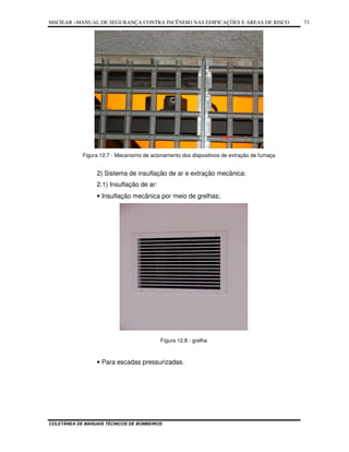 MSCIEAR –MANUAL DE SEGURANÇA CONTRA INCÊNDIO NAS EDIFICAÇÕES E ÁREAS DE RISCO
COLETÂNEA DE MANUAIS TÉCNICOS DE BOMBEIROS
73
Figura 12.7 - Mecanismo de acionamento dos dispositivos de extração de fumaça
2) Sistema de insuflação de ar e extração mecânica:
2.1) Insuflação de ar:
• Insuflação mecânica por meio de grelhas;
Figura 12.8 - grelha
• Para escadas pressurizadas.
 