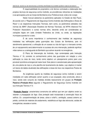 MSCIEAR –MANUAL DE SEGURANÇA CONTRA INCÊNDIO NAS EDIFICAÇÕES E ÁREAS DE RISCO
COLETÂNEA DE MANUAIS TÉCNICOS DE BOMBEIROS
2
É responsabilidade do proprietário e do técnico contratado a elaboração dos
projetos técnicos de segurança contra incêndio, as providências referentes às instalações
e as aprovações junto ao Corpo de Bombeiros e/ou Prefeitura local, onde a lei o exigir.
Neste manual adotamos os parâmetros aplicados no Estado de São Paulo,
de acordo com o “Regulamento de Segurança Contra Incêndio das Edificações e Áreas de
Risco” e as respectivas Instruções Técnicas, bem como, os parâmetros adotados nas
normas da ABNT (Associação Brasileira de Normas Técnicas), da NFPA (National Fire
Protection Association) e outras normas afins, devendo ainda ser consideradas as
variações legais em cada Unidade Federativa da União, ou ainda, as legislações
municipais quando for o caso.
É de suma importância o conhecimento das medidas de segurança
instaladas nas edificações pelas guarnições dos Corpos de Bombeiros, pois no
atendimento operacional, a utilização de um acesso ou rota de fuga e o manuseio correto
de um equipamento será determinante no sucesso de uma intervenção, podendo significar
vidas salvas ou a salvaguarda do Bombeiro que estiver atuando na emergência.
O Plano de Intervenção de Incêndio, hoje contemplado pela Instrução
Técnica nº 16, consiste no conhecimento prévio das guarnições em relação a uma
edificação ou área de risco, tendo como objetivo um planejamento prévio para uma
provável ocorrência emergencial neste local. Este plano é caracterizado pela apresentação
de uma planta de risco e uma planilha de levantamento de dados, cujo objetivo é manter
um banco de dados atualizado das edificações e áreas de risco nos respectivos Postos de
Bombeiros.
As exigências quanto às medidas de segurança contra incêndio a serem
instaladas em cada edificação variam quanto a sua ocupação, área construída, altura e
risco, sendo este conjunto de medidas dividido basicamente em grupos de Proteção
Passiva e Proteção Ativa segundo o Regulamento de Segurança Contra Incêndio em
sua Instrução Técnica nº 2:
“Proteção Passiva: característica construtiva do edifício que tem por objetivo evitar ou
retardar a propagação do fogo. Esta proteção está incorporada à construção física do
edifício. Ex. compartimentação de áreas, dutos e shaft´s, ventilação, acesso externo ao
prédio, controle de materiais de acabamento, resistência ao fogo das estruturas, saídas de
emergências, escadas e outros.
 