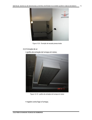 MSCIEAR –MANUAL DE SEGURANÇA CONTRA INCÊNDIO NAS EDIFICAÇÕES E ÁREAS DE RISCO
COLETÂNEA DE MANUAIS TÉCNICOS DE BOMBEIROS
74
Figura 12.9 - Exemplo de escada pressurizada
2.2) Extração de ar:
• grelha de extração de fumaça em dutos;
Figura 12.10 - grelha de extração de fumaça em dutos
• registro corta-fogo e fumaça;
 