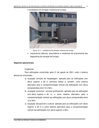 MSCIEAR –MANUAL DE SEGURANÇA CONTRA INCÊNDIO NAS EDIFICAÇÕES E ÁREAS DE RISCO
COLETÂNEA DE MANUAIS TÉCNICOS DE BOMBEIROS
75
• ventiladores de extração mecânica de fumaça;
Figura 12.11 - ventiladores de extração mecânica de fumaça
• mecanismos elétricos, pneumáticos e mecânicos de acionamento dos
dispositivos de extração de fumaça.
Aspectos operacionais
Exigências:
Para edificações construídas após 31 de agosto de 2001, onde o sistema
deverá ser encontrado:
a) ocupação serviços de hospedagem: aplicada para as edificações com
altura superior a 60 m (somente hotéis) e, também, como sistema
alternativo para a compartimentação vertical nas edificações com altura
compreendida entre 12 e 30m;
b) ocupação comercial / serviços profissionais: aplicada para as edificações
com altura superior a 60 m, e como sistema alternativo para a
compartimentação vertical nas edificações com altura compreendida entre
12 e 30m;
c) ocupação educacional e cultural: aplicada para as edificações com altura
superior a 60 m e como sistema alternativo para a compartimentação
vertical nas edificações com altura superior a 30m;
 