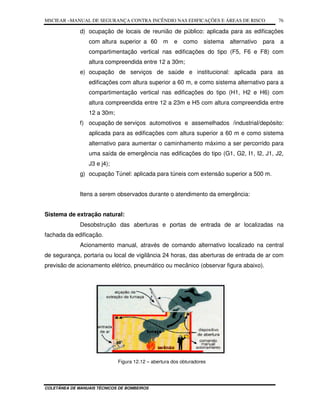 MSCIEAR –MANUAL DE SEGURANÇA CONTRA INCÊNDIO NAS EDIFICAÇÕES E ÁREAS DE RISCO
COLETÂNEA DE MANUAIS TÉCNICOS DE BOMBEIROS
76
d) ocupação de locais de reunião de público: aplicada para as edificações
com altura superior a 60 m e como sistema alternativo para a
compartimentação vertical nas edificações do tipo (F5, F6 e F8) com
altura compreendida entre 12 a 30m;
e) ocupação de serviços de saúde e institucional: aplicada para as
edificações com altura superior a 60 m, e como sistema alternativo para a
compartimentação vertical nas edificações do tipo (H1, H2 e H6) com
altura compreendida entre 12 a 23m e H5 com altura compreendida entre
12 a 30m;
f) ocupação de serviços automotivos e assemelhados /industrial/depósito:
aplicada para as edificações com altura superior a 60 m e como sistema
alternativo para aumentar o caminhamento máximo a ser percorrido para
uma saída de emergência nas edificações do tipo (G1, G2, I1, I2, J1, J2,
J3 e j4);
g) ocupação Túnel: aplicada para túneis com extensão superior a 500 m.
Itens a serem observados durante o atendimento da emergência:
Sistema de extração natural:
Desobstrução das aberturas e portas de entrada de ar localizadas na
fachada da edificação.
Acionamento manual, através de comando alternativo localizado na central
de segurança, portaria ou local de vigilância 24 horas, das aberturas de entrada de ar com
previsão de acionamento elétrico, pneumático ou mecânico (observar figura abaixo).
Instrução icº 15/2004 - Controle de Fumaça - Parte II
Figura 12.12 – abertura dos obturadores
 