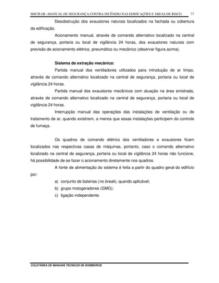 MSCIEAR –MANUAL DE SEGURANÇA CONTRA INCÊNDIO NAS EDIFICAÇÕES E ÁREAS DE RISCO
COLETÂNEA DE MANUAIS TÉCNICOS DE BOMBEIROS
77
Desobstrução dos exaustores naturais localizados na fachada ou cobertura
da edificação.
Acionamento manual, através de comando alternativo localizado na central
de segurança, portaria ou local de vigilância 24 horas, dos exaustores naturais com
previsão de acionamento elétrico, pneumático ou mecânico (observar figura acima).
Sistema de extração mecânica:
Partida manual dos ventiladores utilizados para introdução de ar limpo,
através de comando alternativo localizado na central de segurança, portaria ou local de
vigilância 24 horas.
Partida manual dos exaustores mecânicos com atuação na área sinistrada,
através de comando alternativo localizado na central de segurança, portaria ou local de
vigilância 24 horas.
Interrupção manual das operações das instalações de ventilação ou de
tratamento de ar, quando existirem, a menos que essas instalações participem do controle
de fumaça.
Os quadros de comando elétrico dos ventiladores e exaustores ficam
localizados nas respectivas casas de máquinas, portanto, caso o comando alternativo
localizado na central de segurança, portaria ou local de vigilância 24 horas não funcione,
há possibilidade de se fazer o acionamento diretamente nos quadros.
A fonte de alimentação do sistema é feita a partir do quadro geral do edifício
por:
a) conjunto de baterias (no break), quando aplicável;
b) grupo motogeradores (GMG);
c) ligação independente.
 