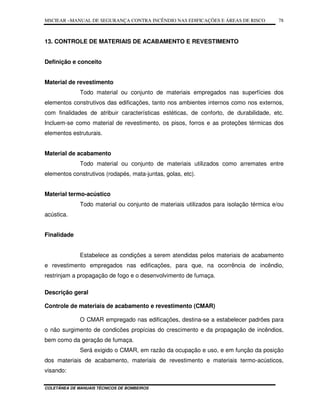 MSCIEAR –MANUAL DE SEGURANÇA CONTRA INCÊNDIO NAS EDIFICAÇÕES E ÁREAS DE RISCO
COLETÂNEA DE MANUAIS TÉCNICOS DE BOMBEIROS
78
13. CONTROLE DE MATERIAIS DE ACABAMENTO E REVESTIMENTO
Definição e conceito
Material de revestimento
Todo material ou conjunto de materiais empregados nas superfícies dos
elementos construtivos das edificações, tanto nos ambientes internos como nos externos,
com finalidades de atribuir características estéticas, de conforto, de durabilidade, etc.
Incluem-se como material de revestimento, os pisos, forros e as proteções térmicas dos
elementos estruturais.
Material de acabamento
Todo material ou conjunto de materiais utilizados como arremates entre
elementos construtivos (rodapés, mata-juntas, golas, etc).
Material termo-acústico
Todo material ou conjunto de materiais utilizados para isolação térmica e/ou
acústica.
Finalidade
Estabelece as condições a serem atendidas pelos materiais de acabamento
e revestimento empregados nas edificações, para que, na ocorrência de incêndio,
restrinjam a propagação de fogo e o desenvolvimento de fumaça.
Descrição geral
Controle de materiais de acabamento e revestimento (CMAR)
O CMAR empregado nas edificações, destina-se a estabelecer padrões para
o não surgimento de condicões propícias do crescimento e da propagação de incêndios,
bem como da geração de fumaça.
Será exigido o CMAR, em razão da ocupação e uso, e em função da posição
dos materiais de acabamento, materiais de revestimento e materiais termo-acústicos,
visando:
 
