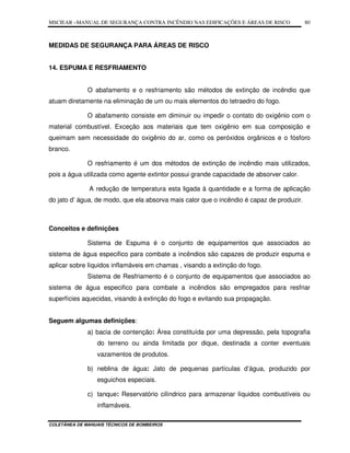 MSCIEAR –MANUAL DE SEGURANÇA CONTRA INCÊNDIO NAS EDIFICAÇÕES E ÁREAS DE RISCO
COLETÂNEA DE MANUAIS TÉCNICOS DE BOMBEIROS
80
MEDIDAS DE SEGURANÇA PARA ÁREAS DE RISCO
14. ESPUMA E RESFRIAMENTO
O abafamento e o resfriamento são métodos de extinção de incêndio que
atuam diretamente na eliminação de um ou mais elementos do tetraedro do fogo.
O abafamento consiste em diminuir ou impedir o contato do oxigênio com o
material combustível. Exceção aos materiais que tem oxigênio em sua composição e
queimam sem necessidade do oxigênio do ar, como os peróxidos orgânicos e o fósforo
branco.
O resfriamento é um dos métodos de extinção de incêndio mais utilizados,
pois a água utilizada como agente extintor possui grande capacidade de absorver calor.
A redução de temperatura esta ligada à quantidade e a forma de aplicação
do jato d’ água, de modo, que ela absorva mais calor que o incêndio é capaz de produzir.
Conceitos e definições
Sistema de Espuma é o conjunto de equipamentos que associados ao
sistema de água especifico para combate a incêndios são capazes de produzir espuma e
aplicar sobre líquidos inflamáveis em chamas , visando a extinção do fogo.
Sistema de Resfriamento é o conjunto de equipamentos que associados ao
sistema de água especifico para combate a incêndios são empregados para resfriar
superfícies aquecidas, visando à extinção do fogo e evitando sua propagação.
Seguem algumas definições:
a) bacia de contenção: Área constituída por uma depressão, pela topografia
do terreno ou ainda limitada por dique, destinada a conter eventuais
vazamentos de produtos.
b) neblina de água: Jato de pequenas partículas d’água, produzido por
esguichos especiais.
c) tanque: Reservatório cilíndrico para armazenar líquidos combustíveis ou
inflamáveis.
 