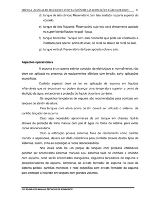 MSCIEAR –MANUAL DE SEGURANÇA CONTRA INCÊNDIO NAS EDIFICAÇÕES E ÁREAS DE RISCO
COLETÂNEA DE MANUAIS TÉCNICOS DE BOMBEIROS
81
d) tanque de teto cônico: Reservatório com teto soldado na parte superior do
costado.
e) tanque de teto flutuante: Reservatório cujo teto será diretamente apoiado
na superfície do líquido no qual flutua.
f) tanque horizontal: Tanque com eixo horizontal que pode ser construído e
instalado para operar: acima do nível, no nível ou abaixo do nível do solo.
g) tanque vertical: Reservatório de base apoiada sobre o solo.
Aspectos operacionais
A espuma é um agente extintor condutor de eletricidade e, normalmente, não
deve ser aplicada na presença de equipamentos elétricos com tensão, salvo aplicações
específicas.
Cuidado especial deve se ter na aplicação de espuma em líquidos
inflamáveis que se encontram ou podem alcançar uma temperatura superior a ponto de
ebulição da água; evitando-se a projeção do líquido durante o combate.
Os esguichos lançadores de espuma são recomendados para combate em
tanques de até 6m de altura.
Para tanques com altura acima de 6m deverá ser utilizado o sistema de
canhão lançador de espuma.
Caso seja necessário aproximar-se de um tanque em chamas fazê-lo
através da proteção de linha manual com jato d’ água na forma de neblina. para evitar
riscos desnecessários.
Caso a edificação possua sistemas fixos de resfriamento como canhão
monitor e aspersores, deverá ser dado preferência para combate através destes tipos de
sistemas, assim, evita-se exposição a riscos desnecessários.
Nos locais onde há um parque de tanques com produtos inflamáveis
poderão ser encontrados sistemas manuais e/ou sistemas fixos de combate a incêndio
com espuma, onde serão encontradas mangueiras, esguichos lançadores de espuma e
proporcionadores de espuma, bombonas de extrato formador de espuma no caso de
sistema portátil, canhões monitores e rede específica com extrato formador de espuma
para combate a incêndio em tanques com grandes volumes.
 