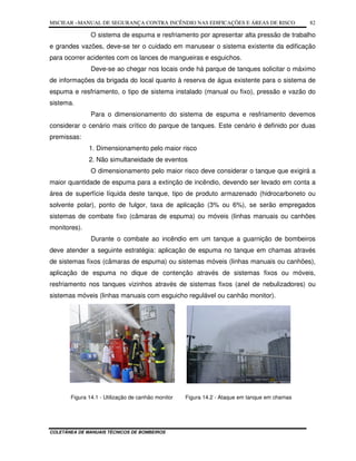 MSCIEAR –MANUAL DE SEGURANÇA CONTRA INCÊNDIO NAS EDIFICAÇÕES E ÁREAS DE RISCO
COLETÂNEA DE MANUAIS TÉCNICOS DE BOMBEIROS
82
O sistema de espuma e resfriamento por apresentar alta pressão de trabalho
e grandes vazões, deve-se ter o cuidado em manusear o sistema existente da edificação
para ocorrer acidentes com os lances de mangueiras e esguichos.
Deve-se ao chegar nos locais onde há parque de tanques solicitar o máximo
de informações da brigada do local quanto à reserva de água existente para o sistema de
espuma e resfriamento, o tipo de sistema instalado (manual ou fixo), pressão e vazão do
sistema.
Para o dimensionamento do sistema de espuma e resfriamento devemos
considerar o cenário mais crítico do parque de tanques. Este cenário é definido por duas
premissas:
1. Dimensionamento pelo maior risco
2. Não simultaneidade de eventos
O dimensionamento pelo maior risco deve considerar o tanque que exigirá a
maior quantidade de espuma para a extinção de incêndio, devendo ser levado em conta a
área de superfície líquida deste tanque, tipo de produto armazenado (hidrocarboneto ou
solvente polar), ponto de fulgor, taxa de aplicação (3% ou 6%), se serão empregados
sistemas de combate fixo (câmaras de espuma) ou móveis (linhas manuais ou canhões
monitores).
Durante o combate ao incêndio em um tanque a guarnição de bombeiros
deve atender a seguinte estratégia: aplicação de espuma no tanque em chamas através
de sistemas fixos (câmaras de espuma) ou sistemas móveis (linhas manuais ou canhões),
aplicação de espuma no dique de contenção através de sistemas fixos ou móveis,
resfriamento nos tanques vizinhos através de sistemas fixos (anel de nebulizadores) ou
sistemas móveis (linhas manuais com esguicho regulável ou canhão monitor).
Figura 14.1 - Utilização de canhão monitor Figura 14.2 - Ataque em tanque em chamas
 