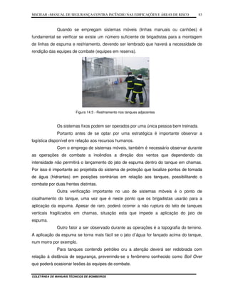 MSCIEAR –MANUAL DE SEGURANÇA CONTRA INCÊNDIO NAS EDIFICAÇÕES E ÁREAS DE RISCO
COLETÂNEA DE MANUAIS TÉCNICOS DE BOMBEIROS
83
Quando se empregam sistemas móveis (linhas manuais ou canhões) é
fundamental se verificar se existe um número suficiente de brigadistas para a montagem
de linhas de espuma e resfriamento, devendo ser lembrado que haverá a necessidade de
rendição das equipes de combate (equipes em reserva).
Figura 14.3 - Resfriamento nos tanques adjacentes
Os sistemas fixos podem ser operados por uma única pessoa bem treinada.
Portanto antes de se optar por uma estratégica é importante observar a
logística disponível em relação aos recursos humanos.
Com o emprego de sistemas móveis, também é necessário observar durante
as operações de combate a incêndios a direção dos ventos que dependendo da
intensidade não permitirá o lançamento do jato de espuma dentro do tanque em chamas.
Por isso é importante ao projetista do sistema de proteção que localize pontos de tomada
de água (hidrantes) em posições contrárias em relação aos tanques, possibilitando o
combate por duas frentes distintas.
Outra verificação importante no uso de sistemas móveis é o ponto de
cisalhamento do tanque, uma vez que é neste ponto que os brigadistas usarão para a
aplicação da espuma. Apesar de raro, poderá ocorrer a não ruptura do teto de tanques
verticais fragilizados em chamas, situação esta que impede a aplicação do jato de
espuma.
Outro fator a ser observado durante as operações é a topografia do terreno.
A aplicação da espuma se torna mais fácil se o jato d´água for lançado acima do tanque,
num morro por exemplo.
Para tanques contendo petróleo cru a atenção deverá ser redobrada com
relação à distância de segurança, prevenindo-se o fenômeno conhecido como Boil Over
que poderá ocasionar lesões às equipes de combate.
 