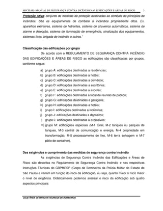 MSCIEAR –MANUAL DE SEGURANÇA CONTRA INCÊNDIO NAS EDIFICAÇÕES E ÁREAS DE RISCO
COLETÂNEA DE MANUAIS TÉCNICOS DE BOMBEIROS
3
Proteção Ativa: conjunto de medidas de proteção destinadas ao combate de princípios de
incêndios. São os equipamentos de combate a incêndios propriamente ditos. Ex.
aparelhos extintores, sistema de hidrantes, sistema de chuveiros automáticos, sistema de
alarme e detecção, sistema de iluminação de emergência, sinalização dos equipamentos,
sistemas fixos, brigada de incêndio e outros.”
Classificação das edificações por grupo
De acordo com o REGULAMENTO DE SEGURANÇA CONTRA INCÊNDIO
DAS EDIFICAÇÕES E ÁREAS DE RISCO as edificações são classificadas por grupos,
conforme segue:
a) grupo A: edificações destinadas a residências;
b) grupo B: edificações destinadas a hotéis;
c) grupo C: edificações destinadas a comércio;
d) grupo D: edificações destinadas a escritórios;
e) grupo E: edificações destinadas a escolas;
f) grupo F: edificações destinadas a local de reunião de público;
g) grupo G: edificações destinadas a garagens;
h) grupo H: edificações destinadas a hotéis;
i) grupo I: edificações destinadas a indústrias;
j) grupo J: edificações destinadas a depósitos;
l) grupo L: edificações destinadas a explosivos;
m) grupo M: edificações especiais (M-1 túnel, M-2 tanques ou parques de
tanques, M-3 central de comunicação e energia, M-4 propriedade em
transformação, M-5 processamento de lixo, M-6 terra selvagem e M-7
pátio de container).
Das exigências e cumprimento das medidas de segurança contra incêndio
As exigências de Segurança Contra Incêndio das Edificações e Áreas de
Risco são descritas no Regulamento de Segurança Contra Incêndio e nas respectivas
Instruções Técnicas do CBPMESP (Corpo de Bombeiros da Polícia Militar do Estado de
São Paulo) e variam em função do risco da edificação, ou seja, quanto maior o risco maior
o nível de exigência. Didaticamente podemos analisar o risco da edificação sob quatro
aspectos principais:
 