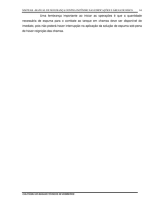 MSCIEAR –MANUAL DE SEGURANÇA CONTRA INCÊNDIO NAS EDIFICAÇÕES E ÁREAS DE RISCO
COLETÂNEA DE MANUAIS TÉCNICOS DE BOMBEIROS
84
Uma lembrança importante ao iniciar as operações é que a quantidade
necessária de espuma para o combate ao tanque em chamas deve ser disponível de
imediato, pois não poderá haver interrupção na aplicação da solução de espuma sob pena
de haver reignição das chamas.
 