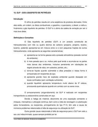 MSCIEAR –MANUAL DE SEGURANÇA CONTRA INCÊNDIO NAS EDIFICAÇÕES E ÁREAS DE RISCO
COLETÂNEA DE MANUAIS TÉCNICOS DE BOMBEIROS
85
15. GLP - GÁS LIQUEFEITO DE PETRÓLEO
Introdução
O refino do petróleo resulta em uma seqüência de produtos derivados. Entre
eles estão, em ordem, os óleos combustíveis, a gasolina, o querosene, o diesel, a nafta e,
finalmente o gás liquefeito de petróleo. O GLP é o ultimo da cadeia de extração por ser o
mais leve deles.
Definições e Conceitos
O Gás liquefeito de petróleo (GLP) é um produto constituído de
hidrocarbonetos com três ou quatro átomos de carbono (propano, propeno, butano,
buteno), podendo apresentar-se em mistura entre si e com pequenas frações de outros
hidrocarbonetos, onde apresenta as seguintes características:
a) apresenta-se na forma gasosa sob a pressão atmosférica (pressão normal
do ambiente);
b) é mais pesado que o ar, motivo pelo qual tende a acumular-se na partes
mais baixas dos ambientes, inclusive penetrando em tubulações de
esgoto através de ralos, em subsolos, porões, etc.;
c) torna-se líquido quando submetido a altas pressões e nessa forma é
armazenado em recipientes de aço;
d) apresenta grande risco de explosão ambiental quando dissipado em
locais confinados (sem ventilação suficiente);
e) quando liquefeito apresenta temperatura muito abaixo de 0º celsius,
provocando queimaduras quando em contato com os seres vivos.
O armazenamento (engarrafamento) do GLP é realizado em recipientes
transportáveis ou estacionários construídos em aço.
Devido à fadiga do material, decorrente de uma exposição constante a
choques, intempéries e utilização contínua, bem como a falta de reciclagem e substituição
pelos fornecedores, os recipientes, principalmente do tipo P-13, têm sido a causa de
inúmeros problemas relacionados à falta de segurança na utilização do GLP.
Outra grande causa relacionada à falta de segurança para o GLP tem sido o
seu uso indiscriminado, quase sempre proibido por lei.
 