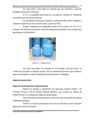 MSCIEAR –MANUAL DE SEGURANÇA CONTRA INCÊNDIO NAS EDIFICAÇÕES E ÁREAS DE RISCO
COLETÂNEA DE MANUAIS TÉCNICOS DE BOMBEIROS
86
Em regra geral o GLP pode ser utilizado para uso doméstico e algumas
atividades comerciais e industriais.
O P-13 é subsidiado pelo Governo e só pode ser utilizado em residências
unifamiliares para cocção de alimentos.
As edificações comerciais e industriais, quando permitido, estão obrigadas a
utilizarem recipientes de maior volume e peso (a partir do P-45).
Existem recipientes com capacidade inferior ao P-13 (como P-5, P-2 e P-1),
os quais, normalmente não possuem válvula de segurança, agravando o risco à segurança
das pessoas e do patrimônio.
Figura 15.1 - Botijões de GLP
Há riscos que podem ser evitados ou minimizados, mas para tanto, há
normas que restringem a utilização do GLP, seja em decorrência dos fins a que se destina,
pela sua quantidade, ou pelas condições de armazenamento e instalações.
Aspectos operacionais
Bases de armazenamento e engarrafamento
Deverá ser checado o afastamento de segurança conforme tabela 1 da
Instrução Técnica nº 28 do Decreto Estadual 46076/01, que constam em plantas do
Projeto Técnico ou na relação de exigências apresentadas.
Caso haja Sistema de Resfriamento, este deverá ser manipulado por pessoal
habilitado da empresa.
Verificar se tanques estacionários com mais de 500 litros de GLP possuem
bloqueio de válvula automático.
 