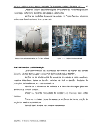MSCIEAR –MANUAL DE SEGURANÇA CONTRA INCÊNDIO NAS EDIFICAÇÕES E ÁREAS DE RISCO
COLETÂNEA DE MANUAIS TÉCNICOS DE BOMBEIROS
87
Checar se tanques estacionários para envasamento de recipientes possuem
registros de fechamento à distância para caso de vazamentos.
Verificar as condições de segurança contidas no Projeto Técnico, tais como
extintores e demais sistemas fixos de combate.
Figura 15.2 - Armazenamento de GLP em esferas Figura 15.3 - Engarrafamento de GLP
Armazenamento e comercialização
Deverá ser verificado se a quantidade de extintores de incêndio está correta
conforme tabela 2 da Instrução Técnica nº 28 do Decreto Estadual 46076/01.
Verificar se os afastamentos de segurança em relação a ralos, canaletas,
produtos inflamáveis, fontes de ignição, materiais de fácil combustão, depósitos de
hidrogênio, redes elétricas, encontra-se atendidos.
Verificar se a quantidade de cilindros e a forma de estocagem possuem
dimensões e acessos corretos.
Checar se, havendo necessidade de corredores de inspeção, estes estão
corretos.
Checar as condições gerais de segurança, conforme plantas ou relação de
exigências técnicas apresentadas.
Verificar se há material para teste de vazamentos.
 