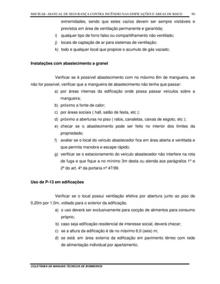 MSCIEAR –MANUAL DE SEGURANÇA CONTRA INCÊNDIO NAS EDIFICAÇÕES E ÁREAS DE RISCO
COLETÂNEA DE MANUAIS TÉCNICOS DE BOMBEIROS
90
extremidades, sendo que estes vazios devem ser sempre visitáveis e
previstos em área de ventilação permanente e garantida;
i) qualquer tipo de forro falso ou compartilhamento não ventilado;
j) locais de captação de ar para sistemas de ventilação;
k) todo e qualquer local que propicie o acumulo de gás vazado;
Instalações com abastecimento a granel
Verificar se é possível abastecimento com no máximo 8m de mangueira, se
não for possível, verificar que a mangueira de abastecimento não tenha que passar:
a) por áreas internas da edificação onde possa passar veículos sobre a
mangueira;
b) próximo a fonte de calor;
c) por áreas sociais ( hall, salão de festa, etc );
d) próximo a aberturas no piso ( ralos, canaletas, caixas de esgoto, etc );
e) checar se o abastecimento pode ser feito no interior dos limites da
propriedade;
f) avaliar se o local do veículo abastecedor fica em área aberta e ventilada e
que permita manobra e escape rápido;
g) verificar se o estacionamento do veículo abastecedor não interfere na rota
de fuga e que fique a no mínimo 3m desta ou atenda aos parágrafos 1º e
2º do art. 4º da portaria nº 47/99.
Uso de P-13 em edificações
Verificar se o local possui ventilação efetiva por abertura junto ao piso de
0,20m por 1,0m, voltado para o exterior da edificação.
a) o uso deverá ser exclusivamente para cocção de alimentos para consumo
próprio;
b) caso seja edificação residencial de interesse social, deverá checar;
c) se a altura da edificação é de no máximo 6,0 (seis) m;
d) se está em área externa da edificação em pavimento térreo com rede
de alimentação individual por apartamento;
 