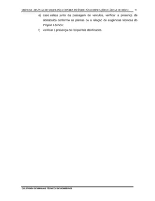 MSCIEAR –MANUAL DE SEGURANÇA CONTRA INCÊNDIO NAS EDIFICAÇÕES E ÁREAS DE RISCO
COLETÂNEA DE MANUAIS TÉCNICOS DE BOMBEIROS
91
e) caso esteja junto da passagem de veículos, verificar a presença de
obstáculos conforme as plantas ou a relação de exigências técnicas do
Projeto Técnico;
f) verificar a presença de recipientes danificados.
 