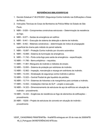 REFERÊNCIAS BIBLIOGRÁFICAS
1. Decreto Estadual nº 46.076/2001 (Segurança Contra Incêndio nas Edificações e Áreas
de Risco).
2. Instruções Técnicas do Corpo de Bombeiros da Polícia Militar do Estado de São
Paulo.
3. NBR – 5.628 – Componentes construtivas estruturais – Determinação da resistência
ao fogo.
4. NBR – 9.077 – Saídas de emergência em edifício
5. NBR – 9.441 – Execução de sistema de detecção e alarme de incêndio.
6. NBR – 9.442 – Materiais construtivos – determinação de índice de propagação
superficial de chama pelo método do painel radiante.
7. NBR – 10.897 – Proteção Contra incêndio por chuveiro automático
8. NBR – 10.898 – Sistema de iluminação de emergência.
9. NBR – 11.742 – Porta corta-fogo para saída de emergência – especificação.
10.NBR – 11.786 – Barra antipânico – requisitos.
11.NBR – 11.861- Mangueira de incêndio e métodos de ensaio.
12.NBR – 12.693 – Sistema de proteção por extintores de incêndio.
13.NBR – 12.962 – Inspeção, manutenção e recarga em extintores de incêndio.
14.NBR – 13.435 – Sinalização de segurança contra incêndio e pânico
15.NBR – 13.523 – Central Predial de gás liquefeito de petróleo.
16.NBR – 13.714 – Sistemas de hidrantes e de mangotinhos para combate a incêndio.
17.NBR – 13.932 – Instalações internas de GLP – projeto e execução.
18.NBR – 14.323 – Dimensionamento de estruturas de aço de edifícios em situação de
incêndio – procedimento.
19.NBR – 14.432 – Exigências de resistência ao fogo de elementos de edificações –
procedimento.
20.NBR – 15200 – Projeto de estruturas de concreto em situação de incêndio -
procedimento
DOP_134NORMAS PMMTBMTBs - finalMTB entregues em 30 de maio de 2006MTB
48_0_Portugues OKREFERÊNCIAS MTB.doc
 
