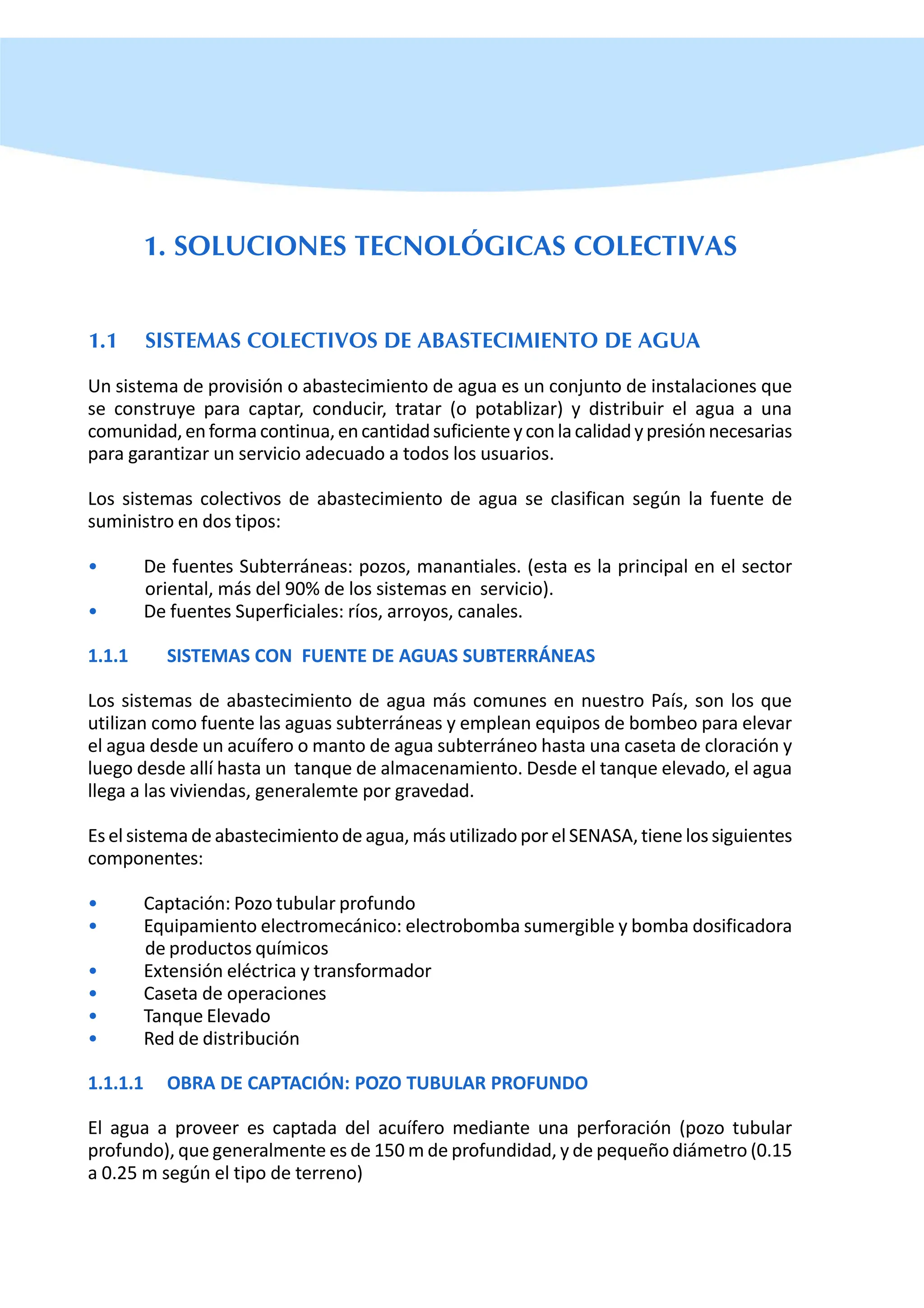 1. SOLUCIONES TECNOLÓGICAS COLECTIVAS
1.1 SISTEMAS COLECTIVOS DE ABASTECIMIENTO DE AGUA
Un sistema de provisión o abastecimiento de agua es un conjunto de instalaciones que
se construye para captar, conducir, tratar (o potablizar) y distribuir el agua a una
comunidad,enformacontinua,encantidadsuficienteyconlacalidadypresiónnecesarias
para garantizar un servicio adecuado a todos los usuarios.
Los sistemas colectivos de abastecimiento de agua se clasifican según la fuente de
suministro en dos tipos:
• De fuentes Subterráneas: pozos, manantiales. (esta es la principal en el sector
oriental, más del 90% de los sistemas en servicio).
• De fuentes Superficiales: ríos, arroyos, canales.
1.1.1 SISTEMAS CON FUENTE DE AGUAS SUBTERRÁNEAS
Los sistemas de abastecimiento de agua más comunes en nuestro País, son los que
utilizan como fuente las aguas subterráneas y emplean equipos de bombeo para elevar
el agua desde un acuífero o manto de agua subterráneo hasta una caseta de cloración y
luego desde allí hasta un tanque de almacenamiento. Desde el tanque elevado, el agua
llega a las viviendas, generalemte por gravedad.
Es el sistema de abastecimiento de agua, más utilizado por el SENASA, tiene los siguientes
componentes:
• Captación: Pozo tubular profundo
• Equipamiento electromecánico: electrobomba sumergible y bomba dosificadora
de productos químicos
• Extensión eléctrica y transformador
• Caseta de operaciones
• Tanque Elevado
• Red de distribución
1.1.1.1 OBRA DE CAPTACIÓN: POZO TUBULAR PROFUNDO
El agua a proveer es captada del acuífero mediante una perforación (pozo tubular
profundo), que generalmente es de 150 m de profundidad, y de pequeño diámetro (0.15
a 0.25 m según el tipo de terreno)
 