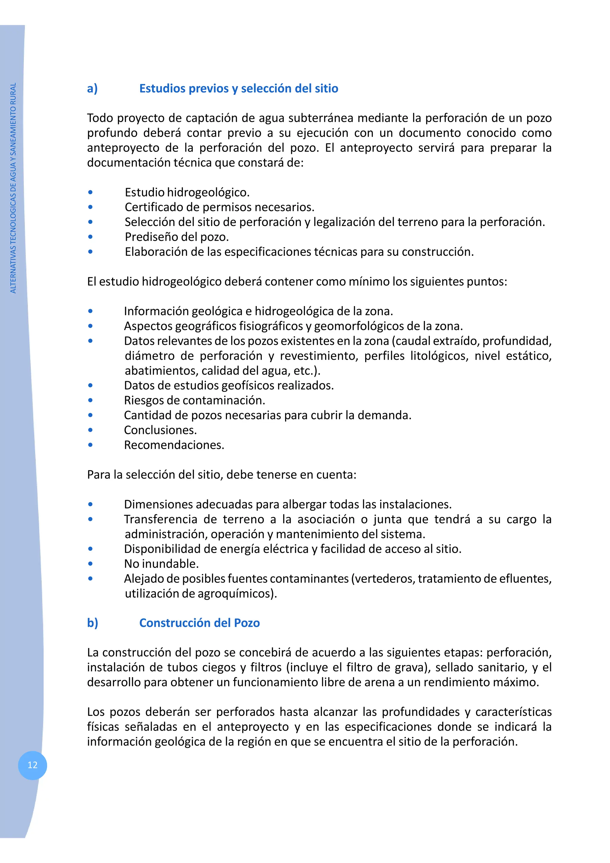 ALTERNATIVAS
TECNOLOGICAS
DE
AGUA
Y
SANEAMIENTO
RURAL
12
a) Estudios previos y selección del sitio
Todo proyecto de captación de agua subterránea mediante la perforación de un pozo
profundo deberá contar previo a su ejecución con un documento conocido como
anteproyecto de la perforación del pozo. El anteproyecto servirá para preparar la
documentación técnica que constará de:
• Estudio hidrogeológico.
• Certificado de permisos necesarios.
• Selección del sitio de perforación y legalización del terreno para la perforación.
• Prediseño del pozo.
• Elaboración de las especificaciones técnicas para su construcción.
El estudio hidrogeológico deberá contener como mínimo los siguientes puntos:
• Información geológica e hidrogeológica de la zona.
• Aspectos geográficos fisiográficos y geomorfológicos de la zona.
• Datos relevantes de los pozos existentes en la zona (caudal extraído, profundidad,
diámetro de perforación y revestimiento, perfiles litológicos, nivel estático,
abatimientos, calidad del agua, etc.).
• Datos de estudios geofísicos realizados.
• Riesgos de contaminación.
• Cantidad de pozos necesarias para cubrir la demanda.
• Conclusiones.
• Recomendaciones.
Para la selección del sitio, debe tenerse en cuenta:
• Dimensiones adecuadas para albergar todas las instalaciones.
• Transferencia de terreno a la asociación o junta que tendrá a su cargo la
administración, operación y mantenimiento del sistema.
• Disponibilidad de energía eléctrica y facilidad de acceso al sitio.
• No inundable.
• Alejado de posibles fuentes contaminantes (vertederos, tratamiento de efluentes,
utilización de agroquímicos).
b) Construcción del Pozo
La construcción del pozo se concebirá de acuerdo a las siguientes etapas: perforación,
instalación de tubos ciegos y filtros (incluye el filtro de grava), sellado sanitario, y el
desarrollo para obtener un funcionamiento libre de arena a un rendimiento máximo.
Los pozos deberán ser perforados hasta alcanzar las profundidades y características
físicas señaladas en el anteproyecto y en las especificaciones donde se indicará la
información geológica de la región en que se encuentra el sitio de la perforación.
 