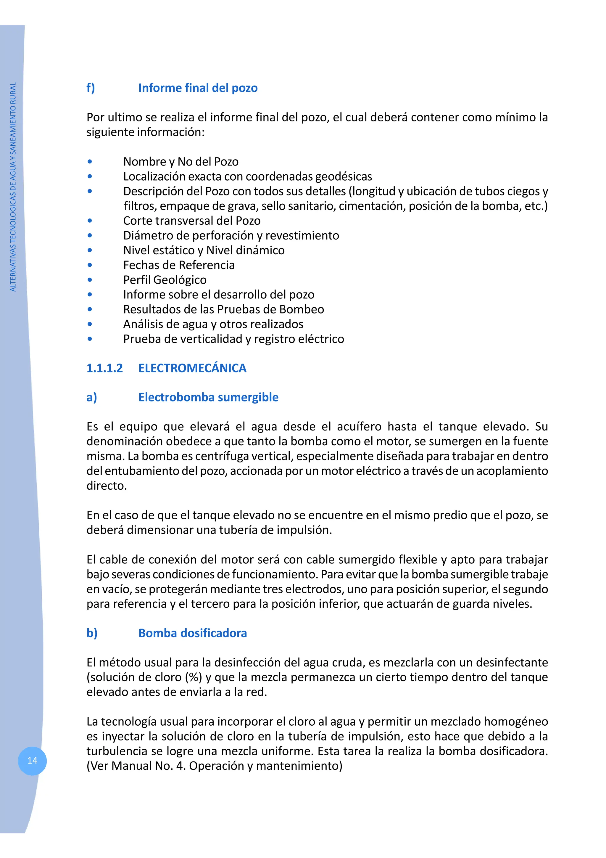 ALTERNATIVAS
TECNOLOGICAS
DE
AGUA
Y
SANEAMIENTO
RURAL
14
f) Informe final del pozo
Por ultimo se realiza el informe final del pozo, el cual deberá contener como mínimo la
siguiente información:
• Nombre y No del Pozo
• Localización exacta con coordenadas geodésicas
• Descripción del Pozo con todos sus detalles (longitud y ubicación de tubos ciegos y
filtros, empaque de grava, sello sanitario, cimentación, posición de la bomba, etc.)
• Corte transversal del Pozo
• Diámetro de perforación y revestimiento
• Nivel estático y Nivel dinámico
• Fechas de Referencia
• Perfil Geológico
• Informe sobre el desarrollo del pozo
• Resultados de las Pruebas de Bombeo
• Análisis de agua y otros realizados
• Prueba de verticalidad y registro eléctrico
1.1.1.2 ELECTROMECÁNICA
a) Electrobomba sumergible
Es el equipo que elevará el agua desde el acuífero hasta el tanque elevado. Su
denominación obedece a que tanto la bomba como el motor, se sumergen en la fuente
misma. La bomba es centrífuga vertical, especialmente diseñada para trabajar en dentro
delentubamientodelpozo,accionadaporunmotoreléctrico a travésdeunacoplamiento
directo.
En el caso de que el tanque elevado no se encuentre en el mismo predio que el pozo, se
deberá dimensionar una tubería de impulsión.
El cable de conexión del motor será con cable sumergido flexible y apto para trabajar
bajoseveras condicionesdefuncionamiento.Paraevitarquelabombasumergibletrabaje
en vacío, se protegerán mediante tres electrodos, uno para posición superior, el segundo
para referencia y el tercero para la posición inferior, que actuarán de guarda niveles.
b) Bomba dosificadora
El método usual para la desinfección del agua cruda, es mezclarla con un desinfectante
(solución de cloro (%) y que la mezcla permanezca un cierto tiempo dentro del tanque
elevado antes de enviarla a la red.
La tecnología usual para incorporar el cloro al agua y permitir un mezclado homogéneo
es inyectar la solución de cloro en la tubería de impulsión, esto hace que debido a la
turbulencia se logre una mezcla uniforme. Esta tarea la realiza la bomba dosificadora.
(Ver Manual No. 4. Operación y mantenimiento)
 