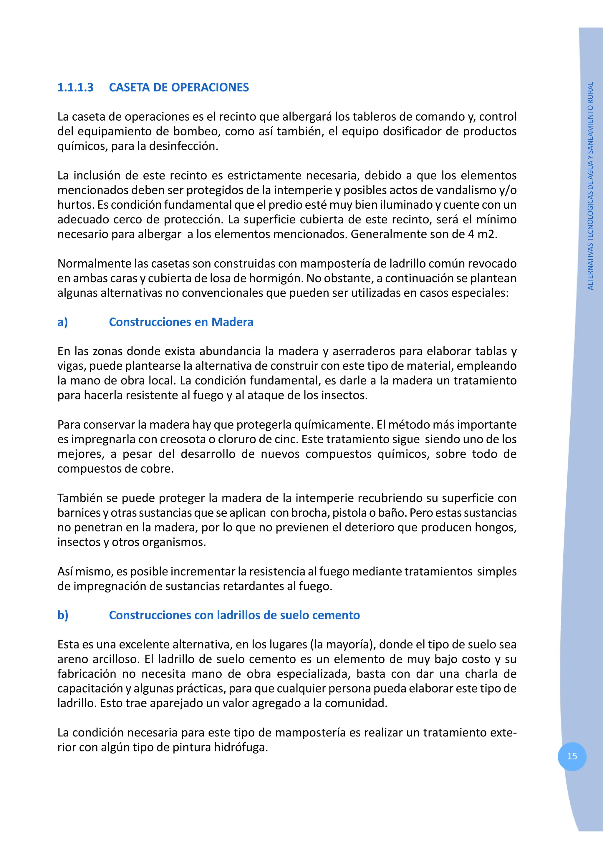 15
ALTERNATIVAS
TECNOLOGICAS
DE
AGUA
Y
SANEAMIENTO
RURAL
1.1.1.3 CASETA DE OPERACIONES
La caseta de operaciones es el recinto que albergará los tableros de comando y, control
del equipamiento de bombeo, como así también, el equipo dosificador de productos
químicos, para la desinfección.
La inclusión de este recinto es estrictamente necesaria, debido a que los elementos
mencionados deben ser protegidos de la intemperie y posibles actos de vandalismo y/o
hurtos. Es condición fundamental que el predio esté muy bien iluminado y cuente con un
adecuado cerco de protección. La superficie cubierta de este recinto, será el mínimo
necesario para albergar a los elementos mencionados. Generalmente son de 4 m2.
Normalmente las casetas son construidas con mampostería de ladrillo común revocado
en ambas caras y cubierta de losa de hormigón. No obstante, a continuación se plantean
algunas alternativas no convencionales que pueden ser utilizadas en casos especiales:
a) Construcciones en Madera
En las zonas donde exista abundancia la madera y aserraderos para elaborar tablas y
vigas, puede plantearse la alternativa de construir con este tipo de material, empleando
la mano de obra local. La condición fundamental, es darle a la madera un tratamiento
para hacerla resistente al fuego y al ataque de los insectos.
Para conservar la madera hay que protegerla químicamente. El método más importante
es impregnarla con creosota o cloruro de cinc. Este tratamiento sigue siendo uno de los
mejores, a pesar del desarrollo de nuevos compuestos químicos, sobre todo de
compuestos de cobre.
También se puede proteger la madera de la intemperie recubriendo su superficie con
barnicesyotrassustanciasqueseaplican conbrocha,pistolaobaño.Peroestassustancias
no penetran en la madera, por lo que no previenen el deterioro que producen hongos,
insectos y otros organismos.
Así mismo, es posible incrementar la resistencia al fuego mediante tratamientos simples
de impregnación de sustancias retardantes al fuego.
b) Construcciones con ladrillos de suelo cemento
Esta es una excelente alternativa, en los lugares (la mayoría), donde el tipo de suelo sea
areno arcilloso. El ladrillo de suelo cemento es un elemento de muy bajo costo y su
fabricación no necesita mano de obra especializada, basta con dar una charla de
capacitación y algunas prácticas, para que cualquier persona pueda elaborar este tipo de
ladrillo. Esto trae aparejado un valor agregado a la comunidad.
La condición necesaria para este tipo de mampostería es realizar un tratamiento exte-
rior con algún tipo de pintura hidrófuga.
 