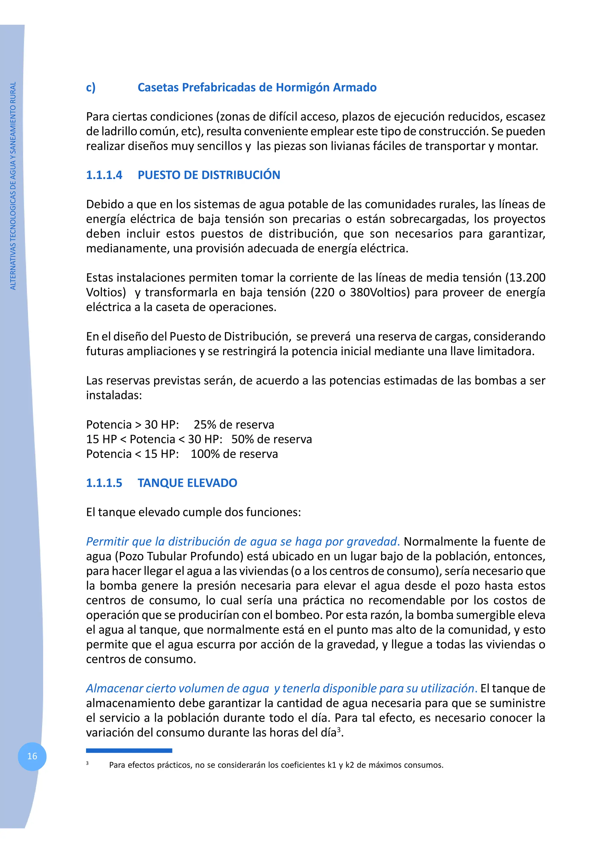 ALTERNATIVAS
TECNOLOGICAS
DE
AGUA
Y
SANEAMIENTO
RURAL
16
c) Casetas Prefabricadas de Hormigón Armado
Para ciertas condiciones (zonas de difícil acceso, plazos de ejecución reducidos, escasez
de ladrillo común, etc), resulta conveniente emplear este tipo de construcción. Se pueden
realizar diseños muy sencillos y las piezas son livianas fáciles de transportar y montar.
1.1.1.4 PUESTO DE DISTRIBUCIÓN
Debido a que en los sistemas de agua potable de las comunidades rurales, las líneas de
energía eléctrica de baja tensión son precarias o están sobrecargadas, los proyectos
deben incluir estos puestos de distribución, que son necesarios para garantizar,
medianamente, una provisión adecuada de energía eléctrica.
Estas instalaciones permiten tomar la corriente de las líneas de media tensión (13.200
Voltios) y transformarla en baja tensión (220 o 380Voltios) para proveer de energía
eléctrica a la caseta de operaciones.
En el diseño del Puesto de Distribución, se preverá una reserva de cargas, considerando
futuras ampliaciones y se restringirá la potencia inicial mediante una llave limitadora.
Las reservas previstas serán, de acuerdo a las potencias estimadas de las bombas a ser
instaladas:
Potencia > 30 HP: 25% de reserva
15 HP < Potencia < 30 HP: 50% de reserva
Potencia < 15 HP: 100% de reserva
1.1.1.5 TANQUE ELEVADO
El tanque elevado cumple dos funciones:
Permitir que la distribución de agua se haga por gravedad. Normalmente la fuente de
agua (Pozo Tubular Profundo) está ubicado en un lugar bajo de la población, entonces,
para hacer llegar el agua a las viviendas (o a los centros de consumo), sería necesario que
la bomba genere la presión necesaria para elevar el agua desde el pozo hasta estos
centros de consumo, lo cual sería una práctica no recomendable por los costos de
operación que se producirían con el bombeo. Por esta razón, la bomba sumergible eleva
el agua al tanque, que normalmente está en el punto mas alto de la comunidad, y esto
permite que el agua escurra por acción de la gravedad, y llegue a todas las viviendas o
centros de consumo.
Almacenar cierto volumen de agua y tenerla disponible para su utilización. El tanque de
almacenamiento debe garantizar la cantidad de agua necesaria para que se suministre
el servicio a la población durante todo el día. Para tal efecto, es necesario conocer la
variación del consumo durante las horas del día3
.
3
Para efectos prácticos, no se considerarán los coeficientes k1 y k2 de máximos consumos.
 
