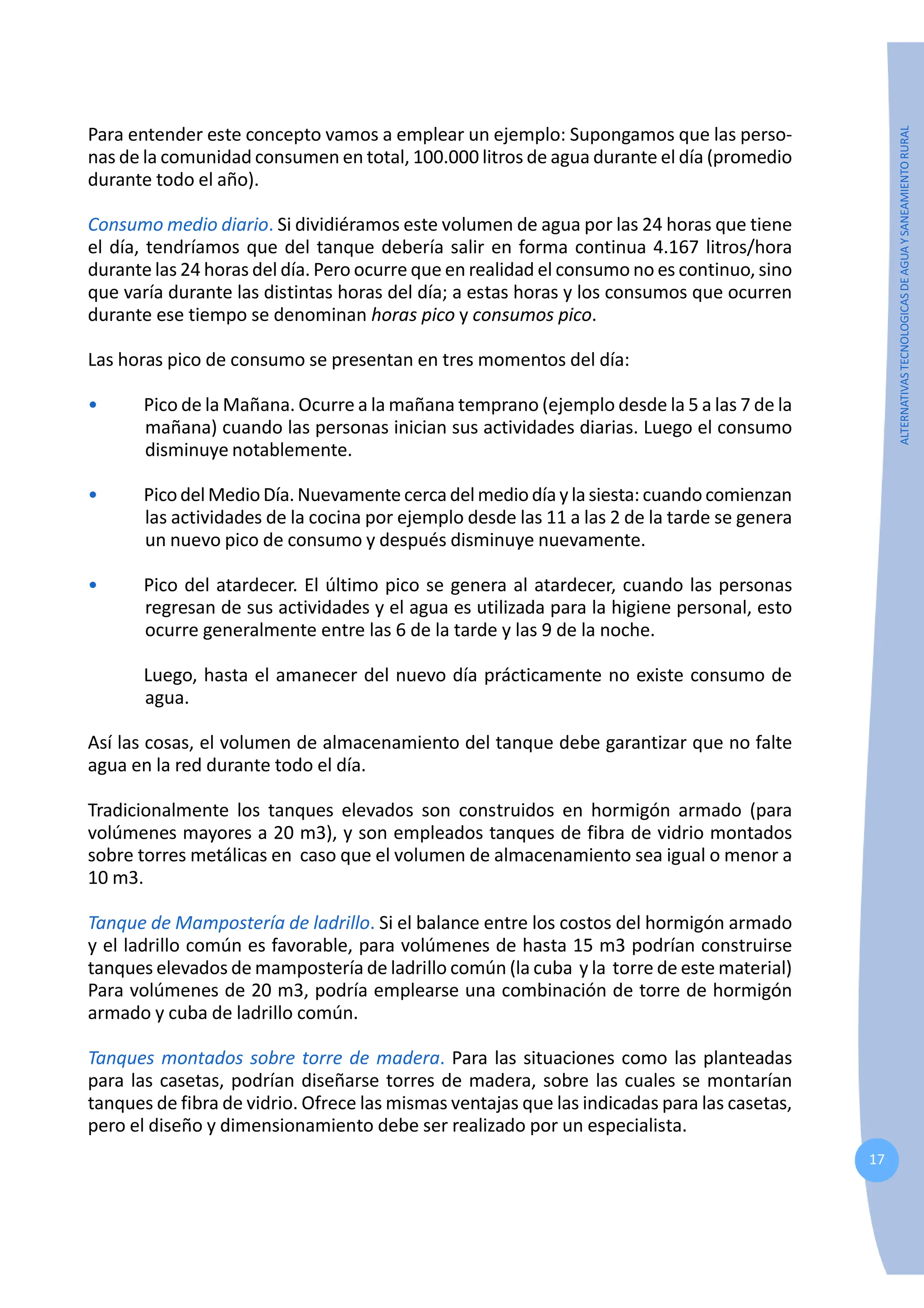 17
ALTERNATIVAS
TECNOLOGICAS
DE
AGUA
Y
SANEAMIENTO
RURAL
Para entender este concepto vamos a emplear un ejemplo: Supongamos que las perso-
nas de la comunidad consumen en total, 100.000 litros de agua durante el día (promedio
durante todo el año).
Consumo medio diario. Si dividiéramos este volumen de agua por las 24 horas que tiene
el día, tendríamos que del tanque debería salir en forma continua 4.167 litros/hora
durante las 24 horas del día. Pero ocurre que en realidad el consumo no es continuo, sino
que varía durante las distintas horas del día; a estas horas y los consumos que ocurren
durante ese tiempo se denominan horas pico y consumos pico.
Las horas pico de consumo se presentan en tres momentos del día:
• Pico de la Mañana. Ocurre a la mañana temprano (ejemplo desde la 5 a las 7 de la
mañana) cuando las personas inician sus actividades diarias. Luego el consumo
disminuye notablemente.
• PicodelMedioDía.Nuevamente cercadelmediodíay lasiesta: cuando comienzan
las actividades de la cocina por ejemplo desde las 11 a las 2 de la tarde se genera
un nuevo pico de consumo y después disminuye nuevamente.
• Pico del atardecer. El último pico se genera al atardecer, cuando las personas
regresan de sus actividades y el agua es utilizada para la higiene personal, esto
ocurre generalmente entre las 6 de la tarde y las 9 de la noche.
Luego, hasta el amanecer del nuevo día prácticamente no existe consumo de
agua.
Así las cosas, el volumen de almacenamiento del tanque debe garantizar que no falte
agua en la red durante todo el día.
Tradicionalmente los tanques elevados son construidos en hormigón armado (para
volúmenes mayores a 20 m3), y son empleados tanques de fibra de vidrio montados
sobre torres metálicas en caso que el volumen de almacenamiento sea igual o menor a
10 m3.
Tanque de Mampostería de ladrillo. Si el balance entre los costos del hormigón armado
y el ladrillo común es favorable, para volúmenes de hasta 15 m3 podrían construirse
tanques elevados de mampostería de ladrillo común (la cuba y la torre de este material)
Para volúmenes de 20 m3, podría emplearse una combinación de torre de hormigón
armado y cuba de ladrillo común.
Tanques montados sobre torre de madera. Para las situaciones como las planteadas
para las casetas, podrían diseñarse torres de madera, sobre las cuales se montarían
tanques de fibra de vidrio. Ofrece las mismas ventajas que las indicadas para las casetas,
pero el diseño y dimensionamiento debe ser realizado por un especialista.
 