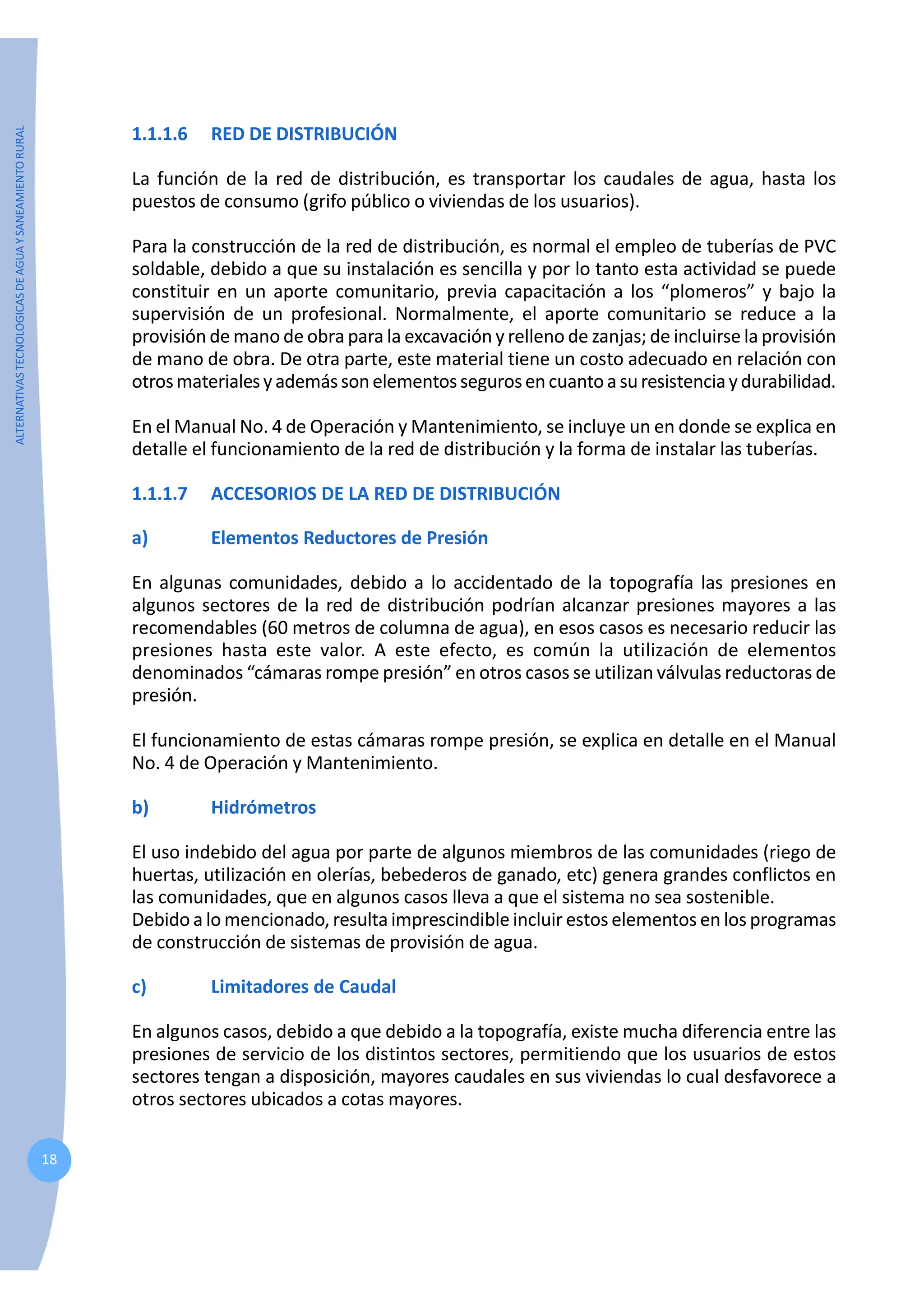 ALTERNATIVAS
TECNOLOGICAS
DE
AGUA
Y
SANEAMIENTO
RURAL
18
1.1.1.6 RED DE DISTRIBUCIÓN
La función de la red de distribución, es transportar los caudales de agua, hasta los
puestos de consumo (grifo público o viviendas de los usuarios).
Para la construcción de la red de distribución, es normal el empleo de tuberías de PVC
soldable, debido a que su instalación es sencilla y por lo tanto esta actividad se puede
constituir en un aporte comunitario, previa capacitación a los “plomeros” y bajo la
supervisión de un profesional. Normalmente, el aporte comunitario se reduce a la
provisión de mano de obra para la excavación y relleno de zanjas; de incluirse la provisión
de mano de obra. De otra parte, este material tiene un costo adecuado en relación con
otrosmaterialesyademássonelementossegurosencuantoasuresistenciaydurabilidad.
En el Manual No. 4 de Operación y Mantenimiento, se incluye un en donde se explica en
detalle el funcionamiento de la red de distribución y la forma de instalar las tuberías.
1.1.1.7 ACCESORIOS DE LA RED DE DISTRIBUCIÓN
a) Elementos Reductores de Presión
En algunas comunidades, debido a lo accidentado de la topografía las presiones en
algunos sectores de la red de distribución podrían alcanzar presiones mayores a las
recomendables (60 metros de columna de agua), en esos casos es necesario reducir las
presiones hasta este valor. A este efecto, es común la utilización de elementos
denominados “cámaras rompe presión” en otros casos se utilizan válvulas reductoras de
presión.
El funcionamiento de estas cámaras rompe presión, se explica en detalle en el Manual
No. 4 de Operación y Mantenimiento.
b) Hidrómetros
El uso indebido del agua por parte de algunos miembros de las comunidades (riego de
huertas, utilización en olerías, bebederos de ganado, etc) genera grandes conflictos en
las comunidades, que en algunos casos lleva a que el sistema no sea sostenible.
Debido a lo mencionado, resulta imprescindible incluir estos elementos en los programas
de construcción de sistemas de provisión de agua.
c) Limitadores de Caudal
En algunos casos, debido a que debido a la topografía, existe mucha diferencia entre las
presiones de servicio de los distintos sectores, permitiendo que los usuarios de estos
sectores tengan a disposición, mayores caudales en sus viviendas lo cual desfavorece a
otros sectores ubicados a cotas mayores.
 