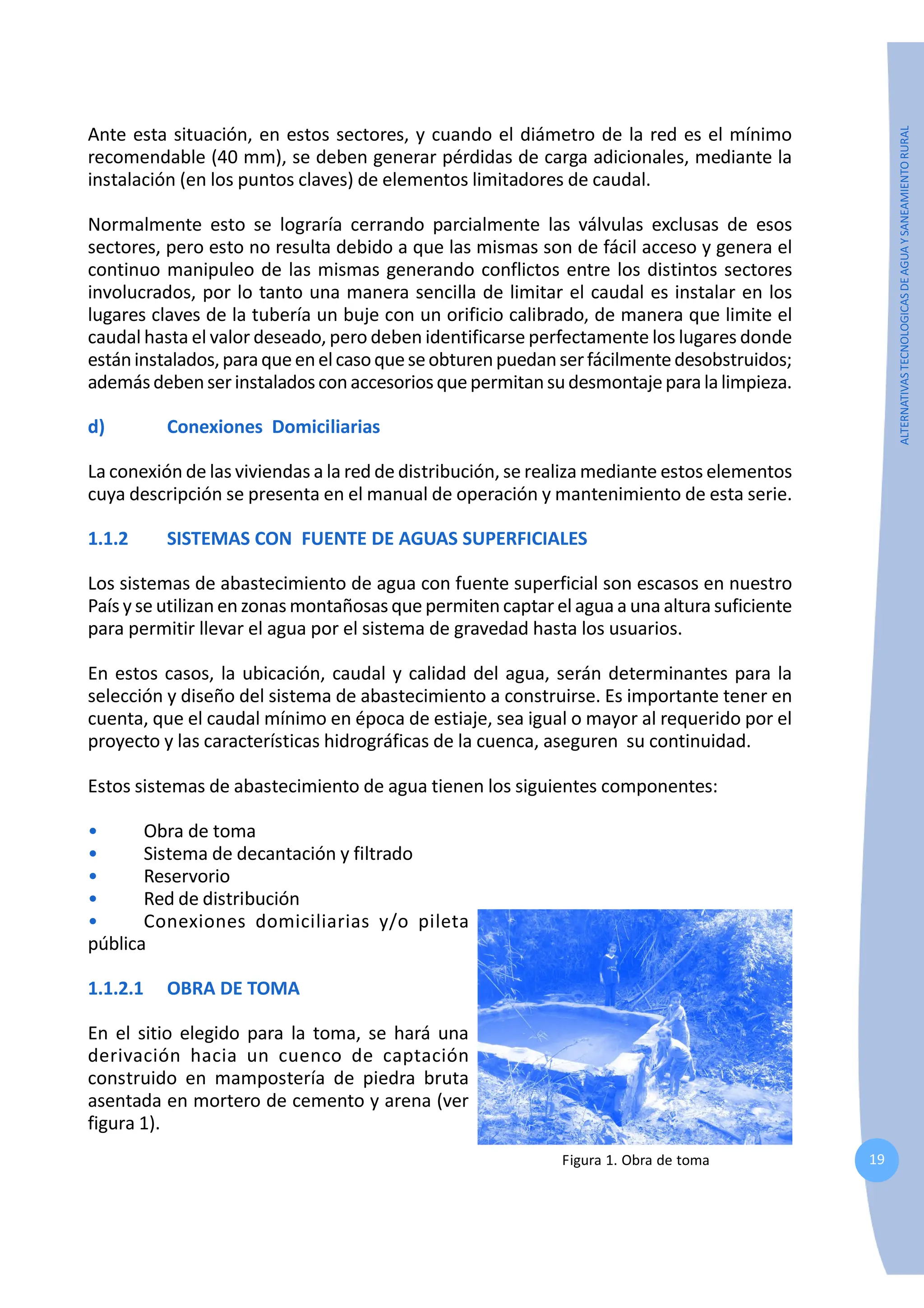 19
ALTERNATIVAS
TECNOLOGICAS
DE
AGUA
Y
SANEAMIENTO
RURAL
Ante esta situación, en estos sectores, y cuando el diámetro de la red es el mínimo
recomendable (40 mm), se deben generar pérdidas de carga adicionales, mediante la
instalación (en los puntos claves) de elementos limitadores de caudal.
Normalmente esto se lograría cerrando parcialmente las válvulas exclusas de esos
sectores, pero esto no resulta debido a que las mismas son de fácil acceso y genera el
continuo manipuleo de las mismas generando conflictos entre los distintos sectores
involucrados, por lo tanto una manera sencilla de limitar el caudal es instalar en los
lugares claves de la tubería un buje con un orificio calibrado, de manera que limite el
caudal hasta el valor deseado, pero deben identificarse perfectamente los lugares donde
estáninstalados,paraqueenelcasoqueseobturenpuedanserfácilmentedesobstruidos;
ademásdebenserinstaladosconaccesoriosquepermitansudesmontajeparalalimpieza.
d) Conexiones Domiciliarias
La conexión de las viviendas a la red de distribución, se realiza mediante estos elementos
cuya descripción se presenta en el manual de operación y mantenimiento de esta serie.
1.1.2 SISTEMAS CON FUENTE DE AGUAS SUPERFICIALES
Los sistemas de abastecimiento de agua con fuente superficial son escasos en nuestro
País y se utilizan en zonas montañosas que permiten captar el agua a una altura suficiente
para permitir llevar el agua por el sistema de gravedad hasta los usuarios.
En estos casos, la ubicación, caudal y calidad del agua, serán determinantes para la
selección y diseño del sistema de abastecimiento a construirse. Es importante tener en
cuenta, que el caudal mínimo en época de estiaje, sea igual o mayor al requerido por el
proyecto y las características hidrográficas de la cuenca, aseguren su continuidad.
Estos sistemas de abastecimiento de agua tienen los siguientes componentes:
• Obra de toma
• Sistema de decantación y filtrado
• Reservorio
• Red de distribución
• Conexiones domiciliarias y/o pileta
pública
1.1.2.1 OBRA DE TOMA
En el sitio elegido para la toma, se hará una
derivación hacia un cuenco de captación
construido en mampostería de piedra bruta
asentada en mortero de cemento y arena (ver
figura 1).
Figura 1. Obra de toma
 