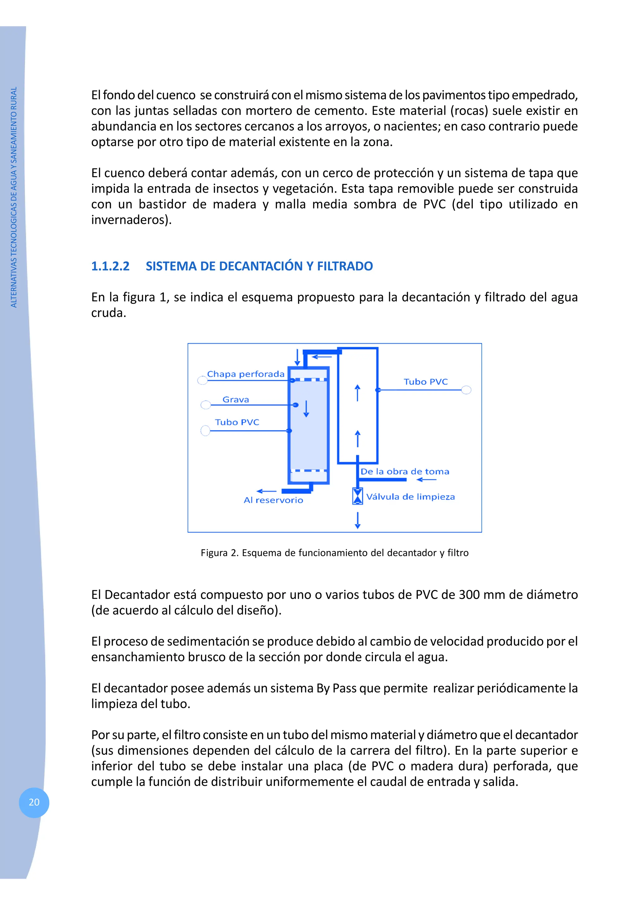 ALTERNATIVAS
TECNOLOGICAS
DE
AGUA
Y
SANEAMIENTO
RURAL
20
Elfondodelcuenco seconstruiráconelmismosistemadelospavimentostipoempedrado,
con las juntas selladas con mortero de cemento. Este material (rocas) suele existir en
abundancia en los sectores cercanos a los arroyos, o nacientes; en caso contrario puede
optarse por otro tipo de material existente en la zona.
El cuenco deberá contar además, con un cerco de protección y un sistema de tapa que
impida la entrada de insectos y vegetación. Esta tapa removible puede ser construida
con un bastidor de madera y malla media sombra de PVC (del tipo utilizado en
invernaderos).
1.1.2.2 SISTEMA DE DECANTACIÓN Y FILTRADO
En la figura 1, se indica el esquema propuesto para la decantación y filtrado del agua
cruda.
Figura 2. Esquema de funcionamiento del decantador y filtro
El Decantador está compuesto por uno o varios tubos de PVC de 300 mm de diámetro
(de acuerdo al cálculo del diseño).
El proceso de sedimentación se produce debido al cambio de velocidad producido por el
ensanchamiento brusco de la sección por donde circula el agua.
El decantador posee además un sistema By Pass que permite realizar periódicamente la
limpieza del tubo.
Porsuparte, elfiltroconsisteenuntubodelmismomaterialydiámetroqueeldecantador
(sus dimensiones dependen del cálculo de la carrera del filtro). En la parte superior e
inferior del tubo se debe instalar una placa (de PVC o madera dura) perforada, que
cumple la función de distribuir uniformemente el caudal de entrada y salida.
 