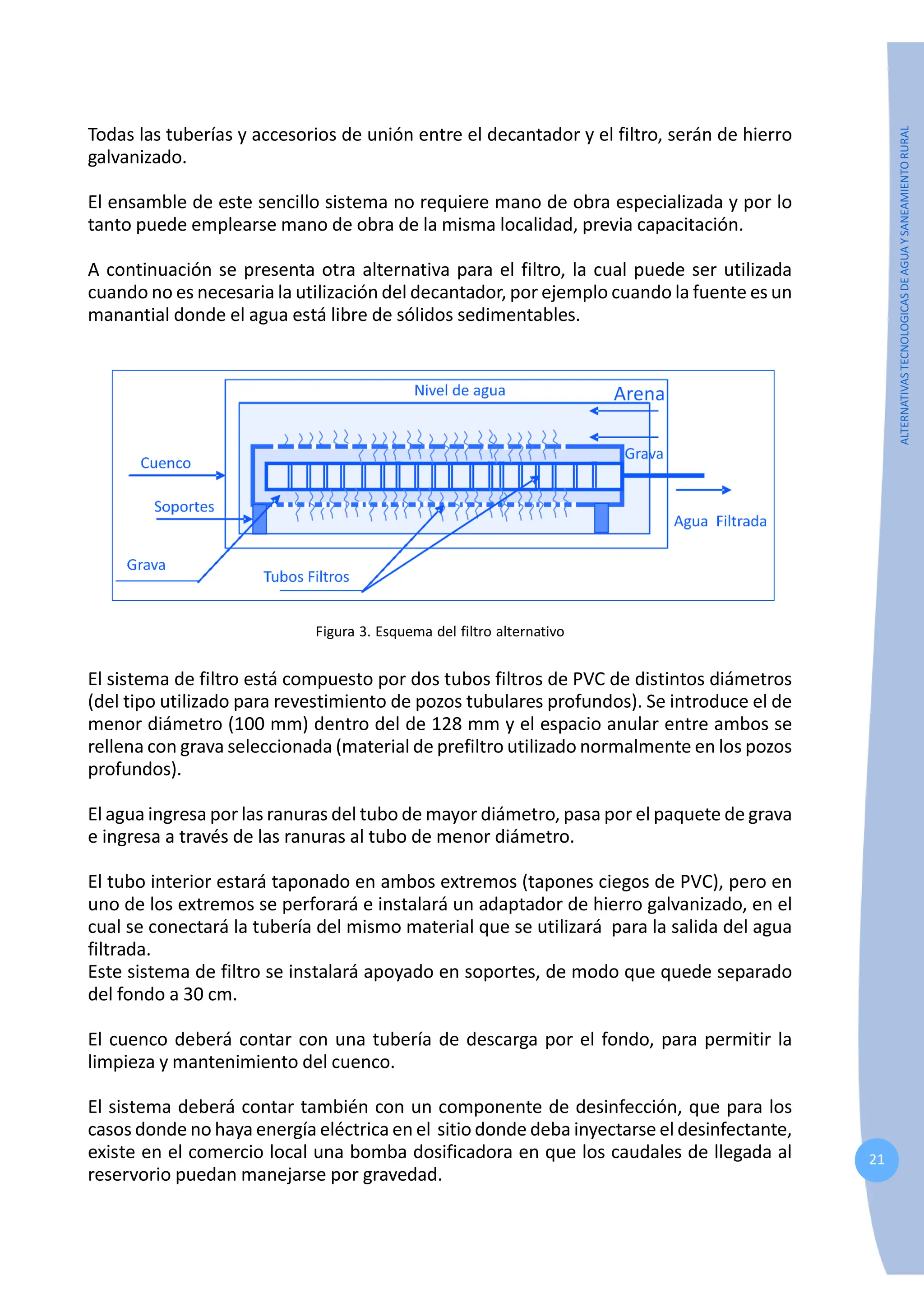 21
ALTERNATIVAS
TECNOLOGICAS
DE
AGUA
Y
SANEAMIENTO
RURAL
Todas las tuberías y accesorios de unión entre el decantador y el filtro, serán de hierro
galvanizado.
El ensamble de este sencillo sistema no requiere mano de obra especializada y por lo
tanto puede emplearse mano de obra de la misma localidad, previa capacitación.
A continuación se presenta otra alternativa para el filtro, la cual puede ser utilizada
cuando no es necesaria la utilización del decantador, por ejemplo cuando la fuente es un
manantial donde el agua está libre de sólidos sedimentables.
Figura 3. Esquema del filtro alternativo
El sistema de filtro está compuesto por dos tubos filtros de PVC de distintos diámetros
(del tipo utilizado para revestimiento de pozos tubulares profundos). Se introduce el de
menor diámetro (100 mm) dentro del de 128 mm y el espacio anular entre ambos se
rellena con grava seleccionada (material de prefiltro utilizado normalmente en los pozos
profundos).
El agua ingresa por las ranuras del tubo de mayor diámetro, pasa por el paquete de grava
e ingresa a través de las ranuras al tubo de menor diámetro.
El tubo interior estará taponado en ambos extremos (tapones ciegos de PVC), pero en
uno de los extremos se perforará e instalará un adaptador de hierro galvanizado, en el
cual se conectará la tubería del mismo material que se utilizará para la salida del agua
filtrada.
Este sistema de filtro se instalará apoyado en soportes, de modo que quede separado
del fondo a 30 cm.
El cuenco deberá contar con una tubería de descarga por el fondo, para permitir la
limpieza y mantenimiento del cuenco.
El sistema deberá contar también con un componente de desinfección, que para los
casos donde no haya energía eléctrica en el sitio donde deba inyectarse el desinfectante,
existe en el comercio local una bomba dosificadora en que los caudales de llegada al
reservorio puedan manejarse por gravedad.
 