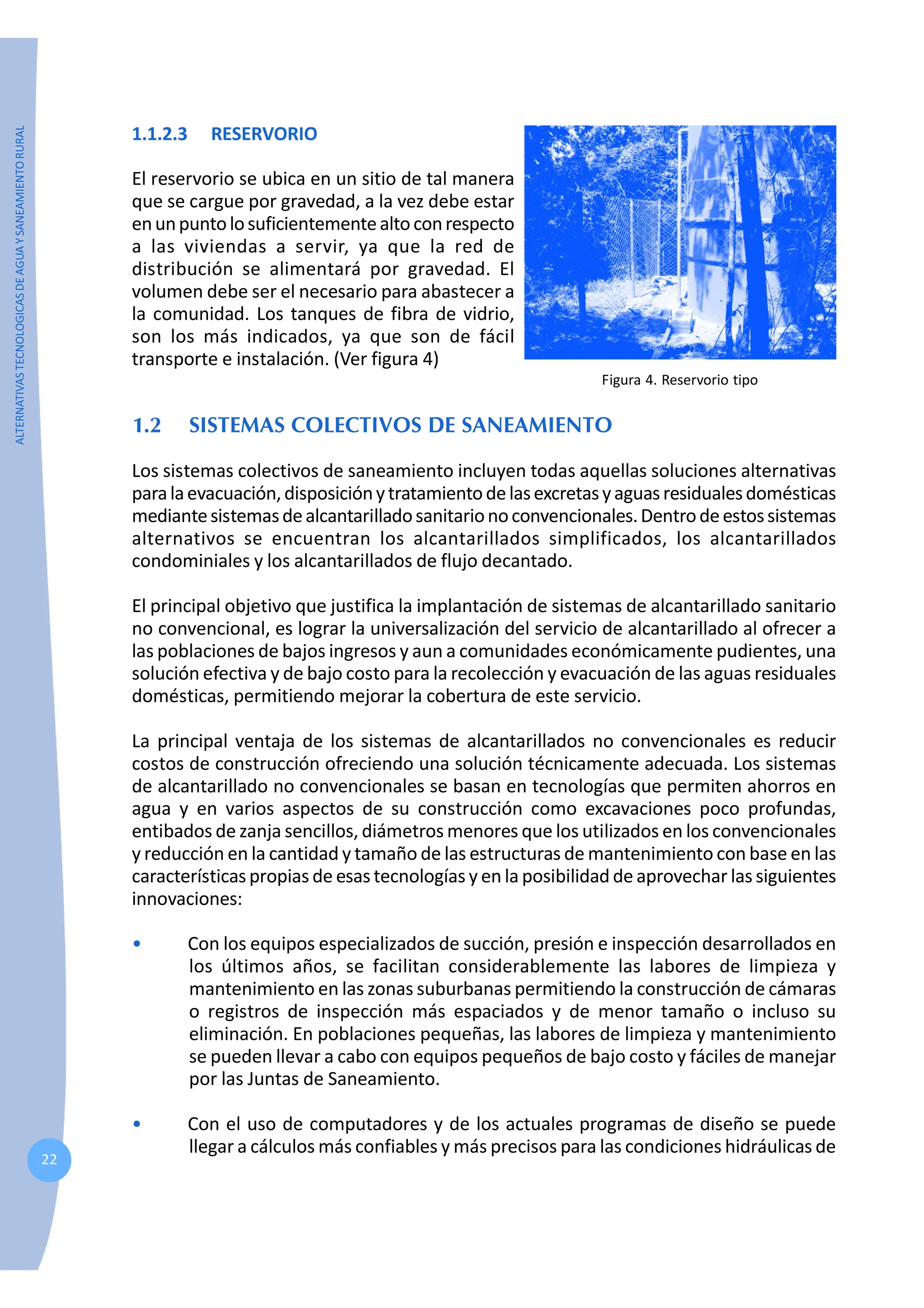 ALTERNATIVAS
TECNOLOGICAS
DE
AGUA
Y
SANEAMIENTO
RURAL
22
1.1.2.3 RESERVORIO
El reservorio se ubica en un sitio de tal manera
que se cargue por gravedad, a la vez debe estar
enunpuntolosuficientementealtoconrespecto
a las viviendas a servir, ya que la red de
distribución se alimentará por gravedad. El
volumen debe ser el necesario para abastecer a
la comunidad. Los tanques de fibra de vidrio,
son los más indicados, ya que son de fácil
transporte e instalación. (Ver figura 4)
1.2 SISTEMAS COLECTIVOS DE SANEAMIENTO
Los sistemas colectivos de saneamiento incluyen todas aquellas soluciones alternativas
paralaevacuación,disposiciónytratamientodelasexcretasyaguasresidualesdomésticas
mediantesistemasdealcantarilladosanitarionoconvencionales.Dentrodeestossistemas
alternativos se encuentran los alcantarillados simplificados, los alcantarillados
condominiales y los alcantarillados de flujo decantado.
El principal objetivo que justifica la implantación de sistemas de alcantarillado sanitario
no convencional, es lograr la universalización del servicio de alcantarillado al ofrecer a
las poblaciones de bajos ingresos y aun a comunidades económicamente pudientes, una
solución efectiva y de bajo costo para la recolección y evacuación de las aguas residuales
domésticas, permitiendo mejorar la cobertura de este servicio.
La principal ventaja de los sistemas de alcantarillados no convencionales es reducir
costos de construcción ofreciendo una solución técnicamente adecuada. Los sistemas
de alcantarillado no convencionales se basan en tecnologías que permiten ahorros en
agua y en varios aspectos de su construcción como excavaciones poco profundas,
entibados de zanja sencillos, diámetros menores que los utilizados en los convencionales
y reducción en la cantidad y tamaño de las estructuras de mantenimiento con base en las
característicaspropias de esas tecnologías y en la posibilidad de aprovechar las siguientes
innovaciones:
• Con los equipos especializados de succión, presión e inspección desarrollados en
los últimos años, se facilitan considerablemente las labores de limpieza y
mantenimiento en las zonas suburbanas permitiendo la construcción de cámaras
o registros de inspección más espaciados y de menor tamaño o incluso su
eliminación. En poblaciones pequeñas, las labores de limpieza y mantenimiento
se pueden llevar a cabo con equipos pequeños de bajo costo y fáciles de manejar
por las Juntas de Saneamiento.
• Con el uso de computadores y de los actuales programas de diseño se puede
llegar a cálculos más confiables y más precisos para las condiciones hidráulicas de
Figura 4. Reservorio tipo
 