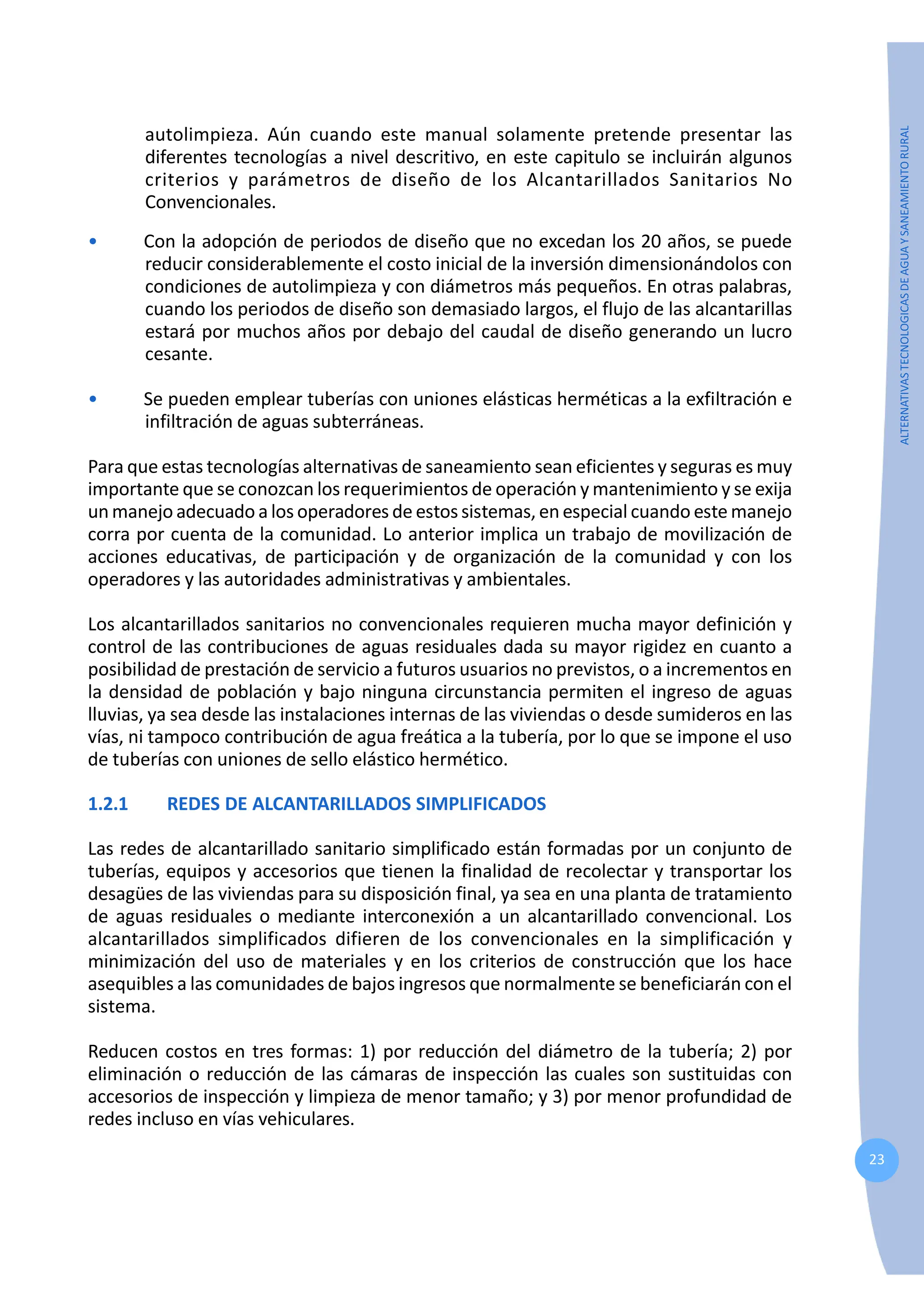 23
ALTERNATIVAS
TECNOLOGICAS
DE
AGUA
Y
SANEAMIENTO
RURAL
autolimpieza. Aún cuando este manual solamente pretende presentar las
diferentes tecnologías a nivel descritivo, en este capitulo se incluirán algunos
criterios y parámetros de diseño de los Alcantarillados Sanitarios No
Convencionales.
• Con la adopción de periodos de diseño que no excedan los 20 años, se puede
reducir considerablemente el costo inicial de la inversión dimensionándolos con
condiciones de autolimpieza y con diámetros más pequeños. En otras palabras,
cuando los periodos de diseño son demasiado largos, el flujo de las alcantarillas
estará por muchos años por debajo del caudal de diseño generando un lucro
cesante.
• Se pueden emplear tuberías con uniones elásticas herméticas a la exfiltración e
infiltración de aguas subterráneas.
Para que estas tecnologías alternativas de saneamiento sean eficientes y seguras es muy
importante que se conozcan los requerimientos de operación y mantenimiento y se exija
un manejo adecuado a los operadores de estos sistemas, en especial cuando este manejo
corra por cuenta de la comunidad. Lo anterior implica un trabajo de movilización de
acciones educativas, de participación y de organización de la comunidad y con los
operadores y las autoridades administrativas y ambientales.
Los alcantarillados sanitarios no convencionales requieren mucha mayor definición y
control de las contribuciones de aguas residuales dada su mayor rigidez en cuanto a
posibilidad de prestación de servicio a futuros usuarios no previstos, o a incrementos en
la densidad de población y bajo ninguna circunstancia permiten el ingreso de aguas
lluvias, ya sea desde las instalaciones internas de las viviendas o desde sumideros en las
vías, ni tampoco contribución de agua freática a la tubería, por lo que se impone el uso
de tuberías con uniones de sello elástico hermético.
1.2.1 REDES DE ALCANTARILLADOS SIMPLIFICADOS
Las redes de alcantarillado sanitario simplificado están formadas por un conjunto de
tuberías, equipos y accesorios que tienen la finalidad de recolectar y transportar los
desagües de las viviendas para su disposición final, ya sea en una planta de tratamiento
de aguas residuales o mediante interconexión a un alcantarillado convencional. Los
alcantarillados simplificados difieren de los convencionales en la simplificación y
minimización del uso de materiales y en los criterios de construcción que los hace
asequibles a las comunidades de bajos ingresos que normalmente se beneficiarán con el
sistema.
Reducen costos en tres formas: 1) por reducción del diámetro de la tubería; 2) por
eliminación o reducción de las cámaras de inspección las cuales son sustituidas con
accesorios de inspección y limpieza de menor tamaño; y 3) por menor profundidad de
redes incluso en vías vehiculares.
 