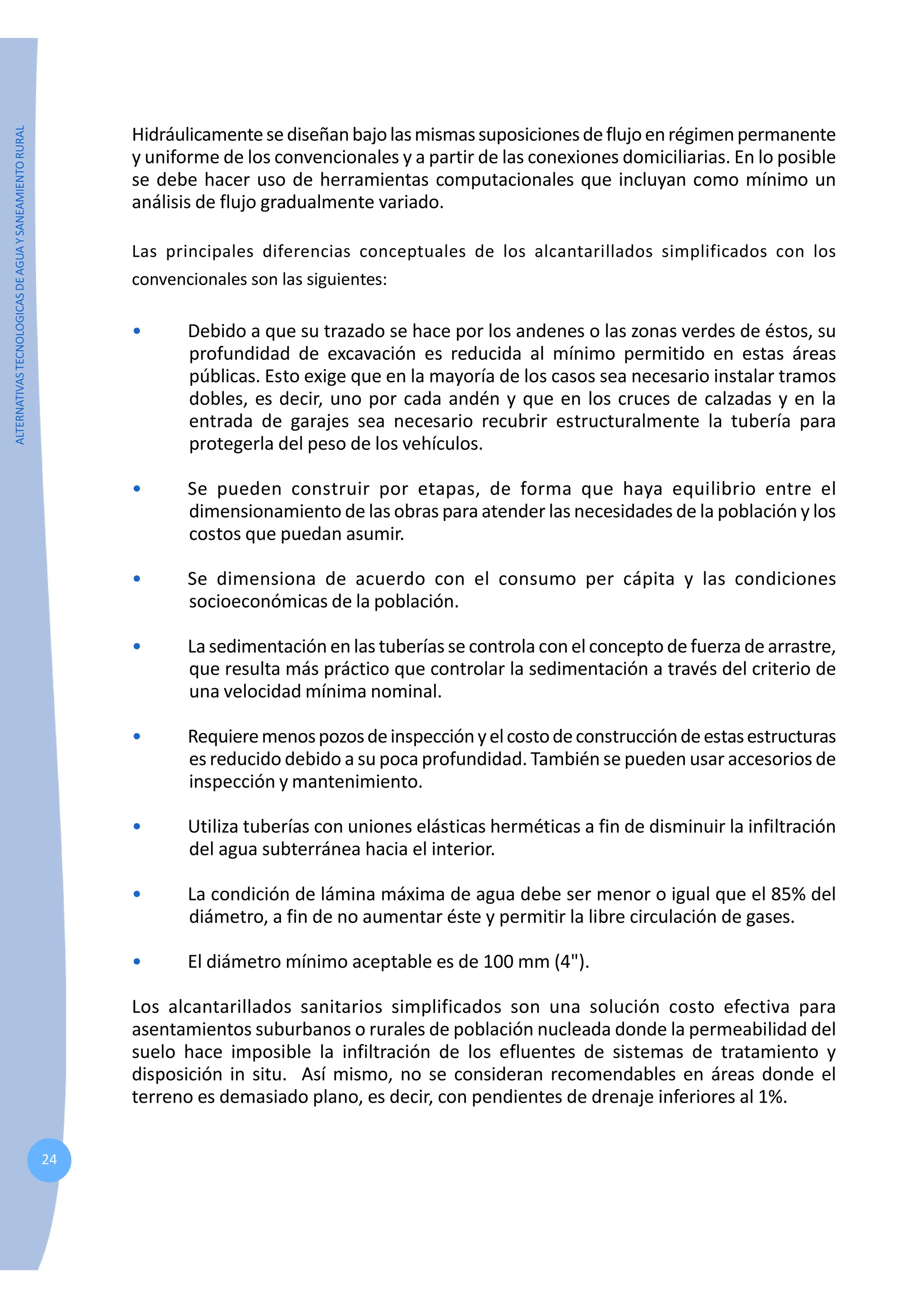 ALTERNATIVAS
TECNOLOGICAS
DE
AGUA
Y
SANEAMIENTO
RURAL
24
Hidráulicamentesediseñanbajolasmismassuposicionesdeflujoenrégimenpermanente
y uniforme de los convencionales y a partir de las conexiones domiciliarias. En lo posible
se debe hacer uso de herramientas computacionales que incluyan como mínimo un
análisis de flujo gradualmente variado.
Las principales diferencias conceptuales de los alcantarillados simplificados con los
convencionales son las siguientes:
• Debido a que su trazado se hace por los andenes o las zonas verdes de éstos, su
profundidad de excavación es reducida al mínimo permitido en estas áreas
públicas. Esto exige que en la mayoría de los casos sea necesario instalar tramos
dobles, es decir, uno por cada andén y que en los cruces de calzadas y en la
entrada de garajes sea necesario recubrir estructuralmente la tubería para
protegerla del peso de los vehículos.
• Se pueden construir por etapas, de forma que haya equilibrio entre el
dimensionamiento de las obras para atender las necesidades de la población y los
costos que puedan asumir.
• Se dimensiona de acuerdo con el consumo per cápita y las condiciones
socioeconómicas de la población.
• La sedimentación en las tuberías se controla con el concepto de fuerza de arrastre,
que resulta más práctico que controlar la sedimentación a través del criterio de
una velocidad mínima nominal.
• Requieremenospozosdeinspecciónyelcostodeconstruccióndeestasestructuras
es reducido debido a su poca profundidad. También se pueden usar accesorios de
inspección y mantenimiento.
• Utiliza tuberías con uniones elásticas herméticas a fin de disminuir la infiltración
del agua subterránea hacia el interior.
• La condición de lámina máxima de agua debe ser menor o igual que el 85% del
diámetro, a fin de no aumentar éste y permitir la libre circulación de gases.
• El diámetro mínimo aceptable es de 100 mm (4").
Los alcantarillados sanitarios simplificados son una solución costo efectiva para
asentamientos suburbanos o rurales de población nucleada donde la permeabilidad del
suelo hace imposible la infiltración de los efluentes de sistemas de tratamiento y
disposición in situ. Así mismo, no se consideran recomendables en áreas donde el
terreno es demasiado plano, es decir, con pendientes de drenaje inferiores al 1%.
 