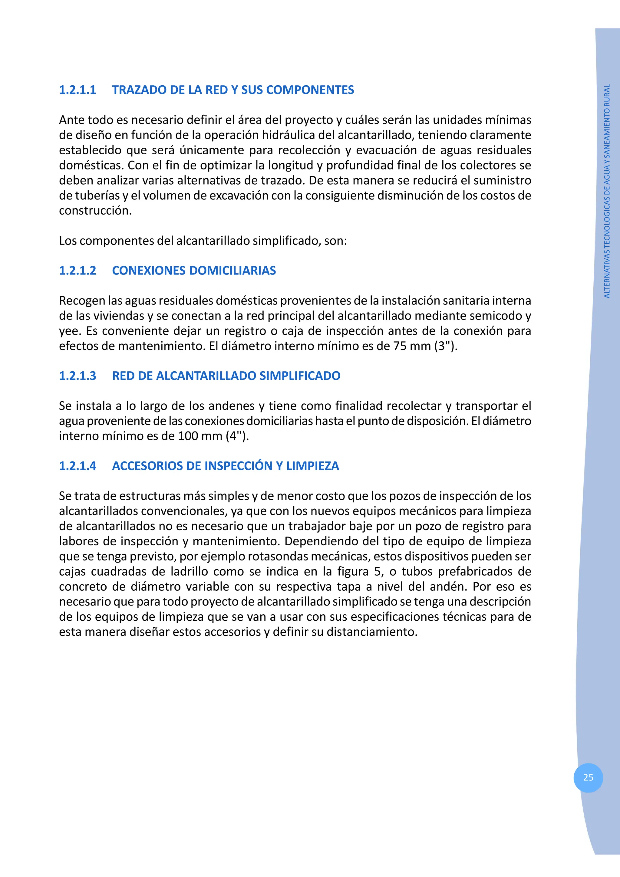 25
ALTERNATIVAS
TECNOLOGICAS
DE
AGUA
Y
SANEAMIENTO
RURAL
1.2.1.1 TRAZADO DE LA RED Y SUS COMPONENTES
Ante todo es necesario definir el área del proyecto y cuáles serán las unidades mínimas
de diseño en función de la operación hidráulica del alcantarillado, teniendo claramente
establecido que será únicamente para recolección y evacuación de aguas residuales
domésticas. Con el fin de optimizar la longitud y profundidad final de los colectores se
deben analizar varias alternativas de trazado. De esta manera se reducirá el suministro
de tuberías y el volumen de excavación con la consiguiente disminución de los costos de
construcción.
Los componentes del alcantarillado simplificado, son:
1.2.1.2 CONEXIONES DOMICILIARIAS
Recogen las aguas residuales domésticas provenientes de la instalación sanitaria interna
de las viviendas y se conectan a la red principal del alcantarillado mediante semicodo y
yee. Es conveniente dejar un registro o caja de inspección antes de la conexión para
efectos de mantenimiento. El diámetro interno mínimo es de 75 mm (3").
1.2.1.3 RED DE ALCANTARILLADO SIMPLIFICADO
Se instala a lo largo de los andenes y tiene como finalidad recolectar y transportar el
aguaprovenientedelasconexionesdomiciliariashastaelpuntodedisposición.Eldiámetro
interno mínimo es de 100 mm (4").
1.2.1.4 ACCESORIOS DE INSPECCIÓN Y LIMPIEZA
Se trata de estructuras más simples y de menor costo que los pozos de inspección de los
alcantarillados convencionales, ya que con los nuevos equipos mecánicos para limpieza
de alcantarillados no es necesario que un trabajador baje por un pozo de registro para
labores de inspección y mantenimiento. Dependiendo del tipo de equipo de limpieza
que se tenga previsto, por ejemplo rotasondas mecánicas, estos dispositivos pueden ser
cajas cuadradas de ladrillo como se indica en la figura 5, o tubos prefabricados de
concreto de diámetro variable con su respectiva tapa a nivel del andén. Por eso es
necesario que para todo proyecto de alcantarillado simplificado se tenga una descripción
de los equipos de limpieza que se van a usar con sus especificaciones técnicas para de
esta manera diseñar estos accesorios y definir su distanciamiento.
 