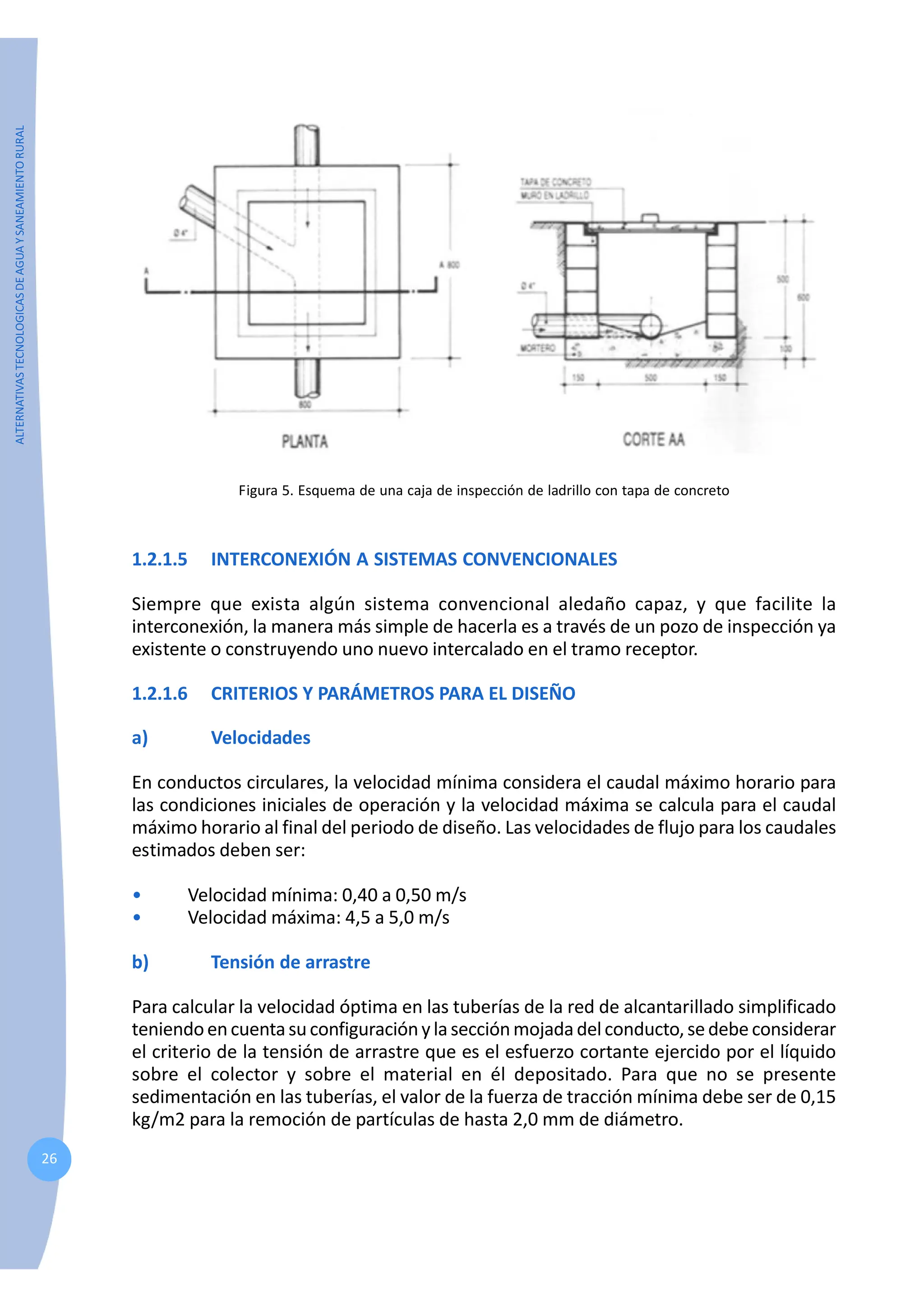 ALTERNATIVAS
TECNOLOGICAS
DE
AGUA
Y
SANEAMIENTO
RURAL
26
Figura 5. Esquema de una caja de inspección de ladrillo con tapa de concreto
1.2.1.5 INTERCONEXIÓN A SISTEMAS CONVENCIONALES
Siempre que exista algún sistema convencional aledaño capaz, y que facilite la
interconexión, la manera más simple de hacerla es a través de un pozo de inspección ya
existente o construyendo uno nuevo intercalado en el tramo receptor.
1.2.1.6 CRITERIOS Y PARÁMETROS PARA EL DISEÑO
a) Velocidades
En conductos circulares, la velocidad mínima considera el caudal máximo horario para
las condiciones iniciales de operación y la velocidad máxima se calcula para el caudal
máximo horario al final del periodo de diseño. Las velocidades de flujo para los caudales
estimados deben ser:
• Velocidad mínima: 0,40 a 0,50 m/s
• Velocidad máxima: 4,5 a 5,0 m/s
b) Tensión de arrastre
Para calcular la velocidad óptima en las tuberías de la red de alcantarillado simplificado
teniendoencuentasuconfiguraciónylasecciónmojadadelconducto,sedebeconsiderar
el criterio de la tensión de arrastre que es el esfuerzo cortante ejercido por el líquido
sobre el colector y sobre el material en él depositado. Para que no se presente
sedimentación en las tuberías, el valor de la fuerza de tracción mínima debe ser de 0,15
kg/m2 para la remoción de partículas de hasta 2,0 mm de diámetro.
 