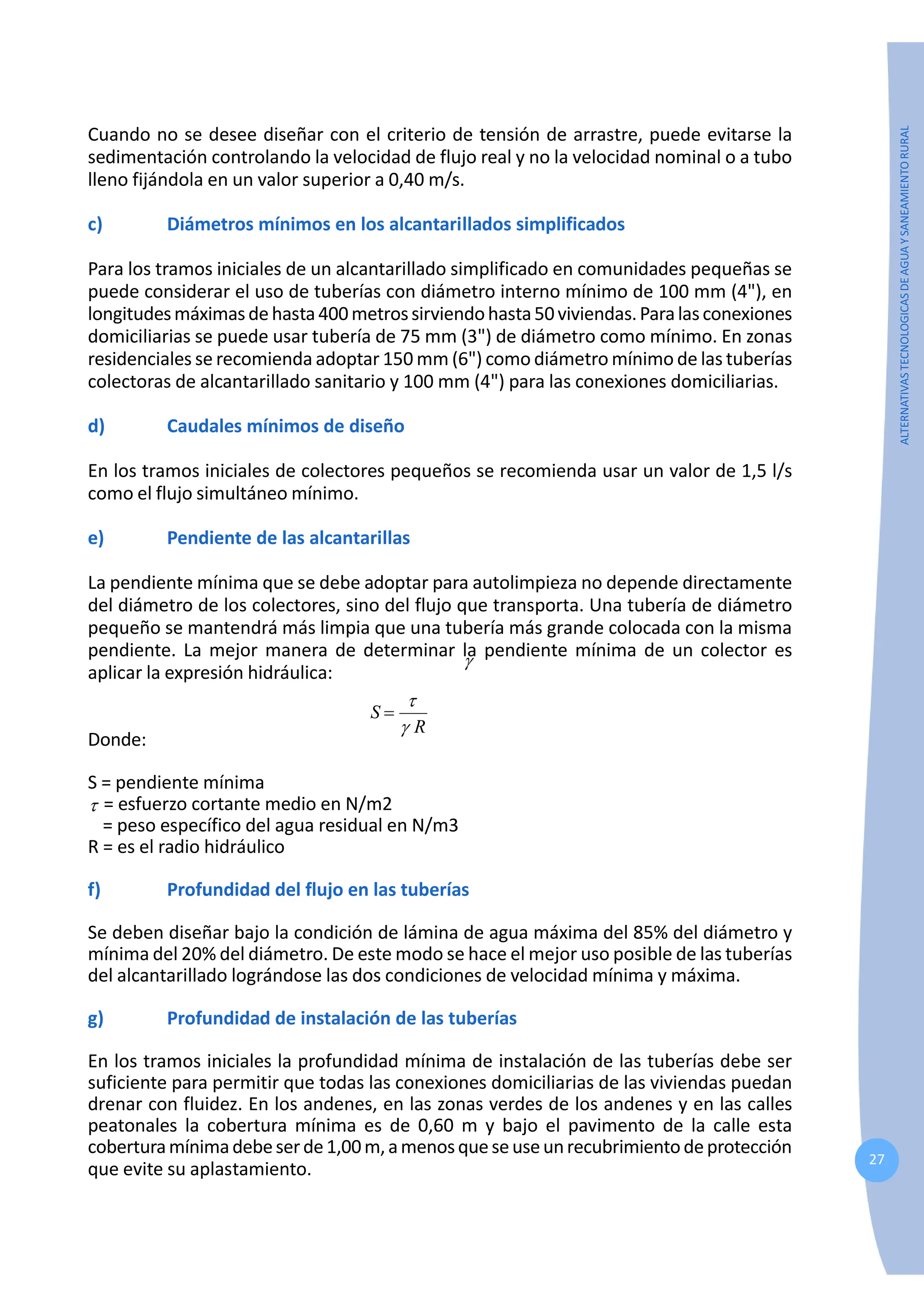 27
ALTERNATIVAS
TECNOLOGICAS
DE
AGUA
Y
SANEAMIENTO
RURAL
Cuando no se desee diseñar con el criterio de tensión de arrastre, puede evitarse la
sedimentación controlando la velocidad de flujo real y no la velocidad nominal o a tubo
lleno fijándola en un valor superior a 0,40 m/s.
c) Diámetros mínimos en los alcantarillados simplificados
Para los tramos iniciales de un alcantarillado simplificado en comunidades pequeñas se
puede considerar el uso de tuberías con diámetro interno mínimo de 100 mm (4"), en
longitudesmáximasdehasta400metrossirviendohasta50viviendas.Paralasconexiones
domiciliarias se puede usar tubería de 75 mm (3") de diámetro como mínimo. En zonas
residenciales se recomienda adoptar 150 mm (6") como diámetro mínimo de las tuberías
colectoras de alcantarillado sanitario y 100 mm (4") para las conexiones domiciliarias.
d) Caudales mínimos de diseño
En los tramos iniciales de colectores pequeños se recomienda usar un valor de 1,5 l/s
como el flujo simultáneo mínimo.
e) Pendiente de las alcantarillas
La pendiente mínima que se debe adoptar para autolimpieza no depende directamente
del diámetro de los colectores, sino del flujo que transporta. Una tubería de diámetro
pequeño se mantendrá más limpia que una tubería más grande colocada con la misma
pendiente. La mejor manera de determinar la pendiente mínima de un colector es
aplicar la expresión hidráulica:
R
S
γ
τ
=
Donde:
S = pendiente mínima
τ = esfuerzo cortante medio en N/m2
γ
= peso específico del agua residual en N/m3
R = es el radio hidráulico
f) Profundidad del flujo en las tuberías
Se deben diseñar bajo la condición de lámina de agua máxima del 85% del diámetro y
mínima del 20% del diámetro. De este modo se hace el mejor uso posible de las tuberías
del alcantarillado lográndose las dos condiciones de velocidad mínima y máxima.
g) Profundidad de instalación de las tuberías
En los tramos iniciales la profundidad mínima de instalación de las tuberías debe ser
suficiente para permitir que todas las conexiones domiciliarias de las viviendas puedan
drenar con fluidez. En los andenes, en las zonas verdes de los andenes y en las calles
peatonales la cobertura mínima es de 0,60 m y bajo el pavimento de la calle esta
coberturamínimadebeserde1,00m,amenosqueseuseunrecubrimientodeprotección
que evite su aplastamiento.
 