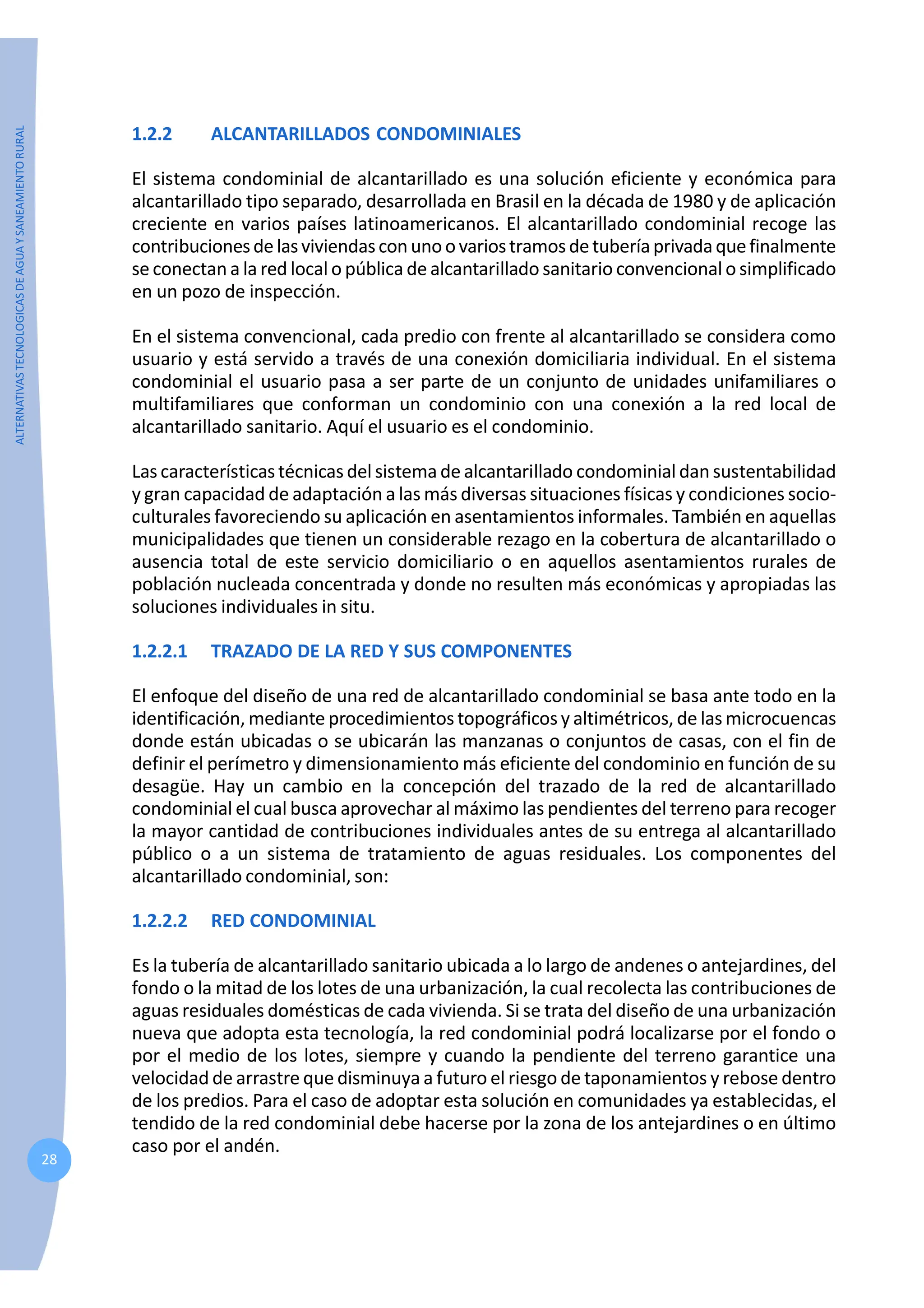 ALTERNATIVAS
TECNOLOGICAS
DE
AGUA
Y
SANEAMIENTO
RURAL
28
1.2.2 ALCANTARILLADOS CONDOMINIALES
El sistema condominial de alcantarillado es una solución eficiente y económica para
alcantarillado tipo separado, desarrollada en Brasil en la década de 1980 y de aplicación
creciente en varios países latinoamericanos. El alcantarillado condominial recoge las
contribucionesdelasviviendasconunoovariostramosdetuberíaprivadaquefinalmente
se conectan a la red local o pública de alcantarillado sanitario convencional o simplificado
en un pozo de inspección.
En el sistema convencional, cada predio con frente al alcantarillado se considera como
usuario y está servido a través de una conexión domiciliaria individual. En el sistema
condominial el usuario pasa a ser parte de un conjunto de unidades unifamiliares o
multifamiliares que conforman un condominio con una conexión a la red local de
alcantarillado sanitario. Aquí el usuario es el condominio.
Las características técnicas del sistema de alcantarillado condominial dan sustentabilidad
y gran capacidad de adaptación a las más diversas situaciones físicas y condiciones socio-
culturales favoreciendo su aplicación en asentamientos informales. También en aquellas
municipalidades que tienen un considerable rezago en la cobertura de alcantarillado o
ausencia total de este servicio domiciliario o en aquellos asentamientos rurales de
población nucleada concentrada y donde no resulten más económicas y apropiadas las
soluciones individuales in situ.
1.2.2.1 TRAZADO DE LA RED Y SUS COMPONENTES
El enfoque del diseño de una red de alcantarillado condominial se basa ante todo en la
identificación, mediante procedimientos topográficos y altimétricos, de las microcuencas
donde están ubicadas o se ubicarán las manzanas o conjuntos de casas, con el fin de
definir el perímetro y dimensionamiento más eficiente del condominio en función de su
desagüe. Hay un cambio en la concepción del trazado de la red de alcantarillado
condominial el cual busca aprovechar al máximo las pendientes del terreno para recoger
la mayor cantidad de contribuciones individuales antes de su entrega al alcantarillado
público o a un sistema de tratamiento de aguas residuales. Los componentes del
alcantarillado condominial, son:
1.2.2.2 RED CONDOMINIAL
Es la tubería de alcantarillado sanitario ubicada a lo largo de andenes o antejardines, del
fondo o la mitad de los lotes de una urbanización, la cual recolecta las contribuciones de
aguas residuales domésticas de cada vivienda. Si se trata del diseño de una urbanización
nueva que adopta esta tecnología, la red condominial podrá localizarse por el fondo o
por el medio de los lotes, siempre y cuando la pendiente del terreno garantice una
velocidad de arrastre que disminuya a futuro el riesgo de taponamientos y rebose dentro
de los predios. Para el caso de adoptar esta solución en comunidades ya establecidas, el
tendido de la red condominial debe hacerse por la zona de los antejardines o en último
caso por el andén.
 