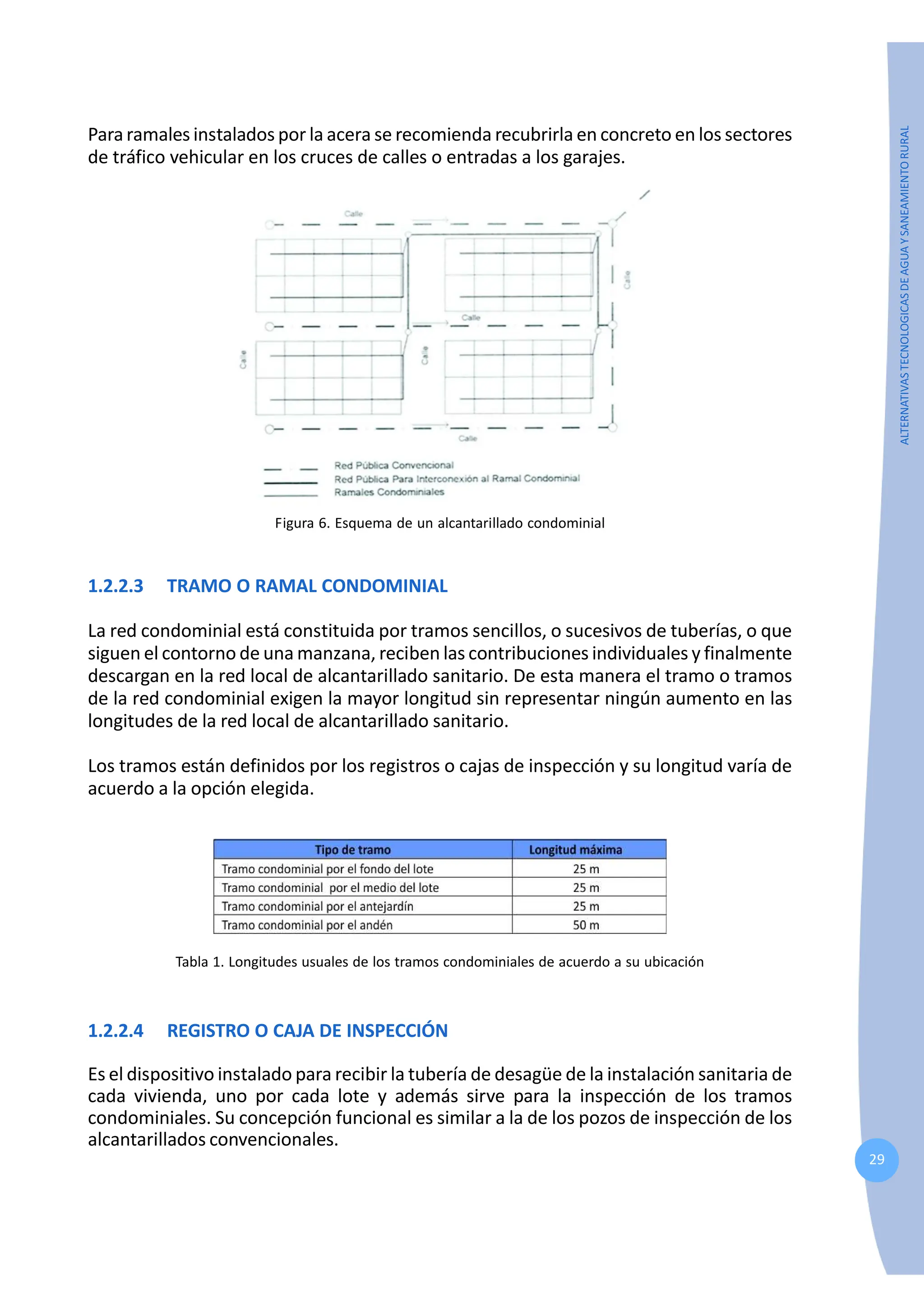 29
ALTERNATIVAS
TECNOLOGICAS
DE
AGUA
Y
SANEAMIENTO
RURAL
Para ramales instalados por la acera se recomienda recubrirla en concreto en los sectores
de tráfico vehicular en los cruces de calles o entradas a los garajes.
Figura 6. Esquema de un alcantarillado condominial
1.2.2.3 TRAMO O RAMAL CONDOMINIAL
La red condominial está constituida por tramos sencillos, o sucesivos de tuberías, o que
siguen el contorno de una manzana, reciben las contribuciones individuales y finalmente
descargan en la red local de alcantarillado sanitario. De esta manera el tramo o tramos
de la red condominial exigen la mayor longitud sin representar ningún aumento en las
longitudes de la red local de alcantarillado sanitario.
Los tramos están definidos por los registros o cajas de inspección y su longitud varía de
acuerdo a la opción elegida.
Tabla 1. Longitudes usuales de los tramos condominiales de acuerdo a su ubicación
1.2.2.4 REGISTRO O CAJA DE INSPECCIÓN
Es el dispositivo instalado para recibir la tubería de desagüe de la instalación sanitaria de
cada vivienda, uno por cada lote y además sirve para la inspección de los tramos
condominiales. Su concepción funcional es similar a la de los pozos de inspección de los
alcantarillados convencionales.
 