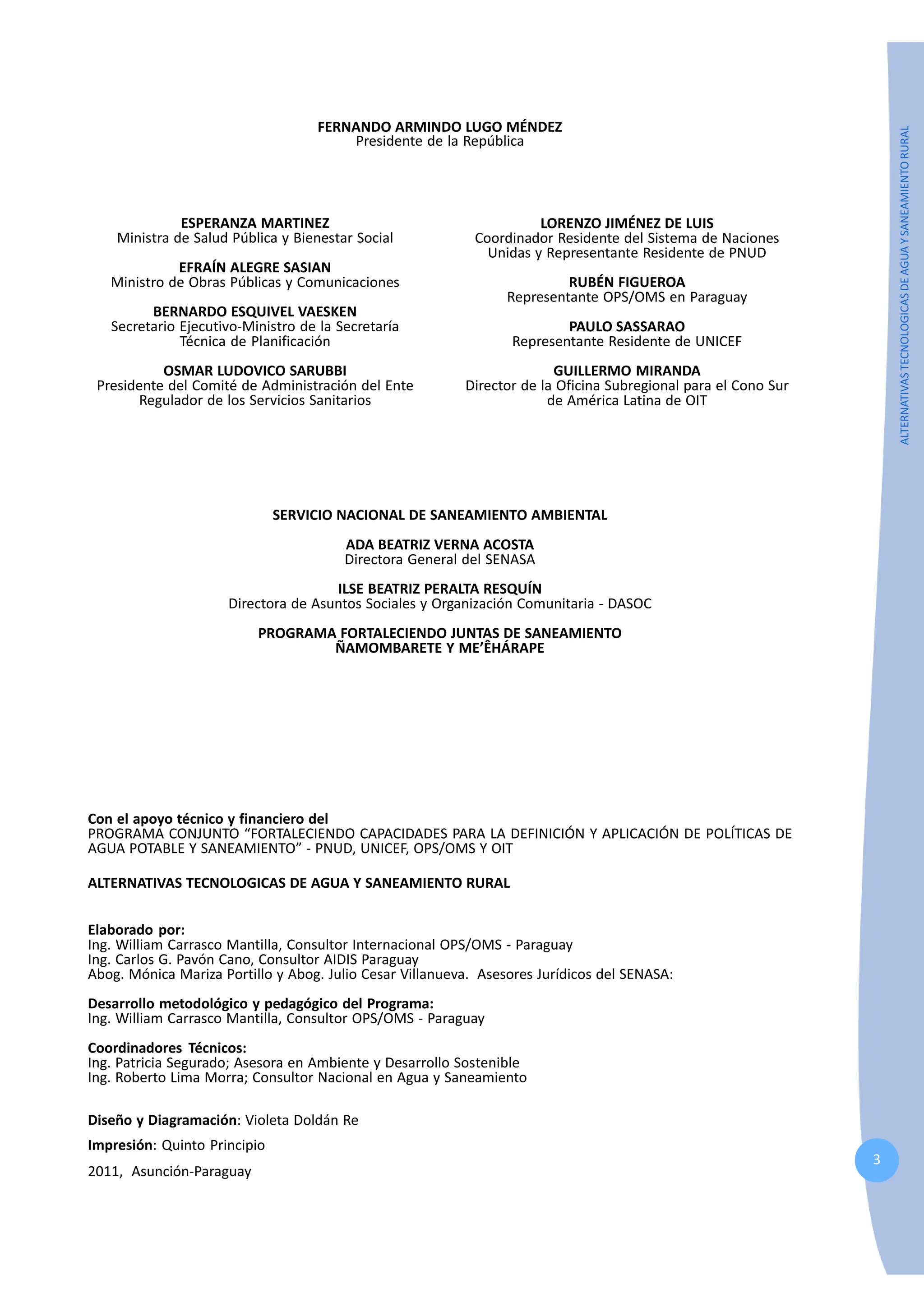 3
ALTERNATIVAS
TECNOLOGICAS
DE
AGUA
Y
SANEAMIENTO
RURAL
FERNANDO ARMINDO LUGO MÉNDEZ
Presidente de la República
ESPERANZA MARTINEZ
Ministra de Salud Pública y Bienestar Social
EFRAÍN ALEGRE SASIAN
Ministro de Obras Públicas y Comunicaciones
BERNARDO ESQUIVEL VAESKEN
Secretario Ejecutivo-Ministro de la Secretaría
Técnica de Planificación
OSMAR LUDOVICO SARUBBI
Presidente del Comité de Administración del Ente
Regulador de los Servicios Sanitarios
LORENZO JIMÉNEZ DE LUIS
Coordinador Residente del Sistema de Naciones
Unidas y Representante Residente de PNUD
RUBÉN FIGUEROA
Representante OPS/OMS en Paraguay
PAULO SASSARAO
Representante Residente de UNICEF
GUILLERMO MIRANDA
Director de la Oficina Subregional para el Cono Sur
de América Latina de OIT
SERVICIO NACIONAL DE SANEAMIENTO AMBIENTAL
ADA BEATRIZ VERNA ACOSTA
Directora General del SENASA
ILSE BEATRIZ PERALTA RESQUÍN
Directora de Asuntos Sociales y Organización Comunitaria - DASOC
PROGRAMA FORTALECIENDO JUNTAS DE SANEAMIENTO
ÑAMOMBARETE Y ME’ÊHÁRAPE
Con el apoyo técnico y financiero del
PROGRAMA CONJUNTO “FORTALECIENDO CAPACIDADES PARA LA DEFINICIÓN Y APLICACIÓN DE POLÍTICAS DE
AGUA POTABLE Y SANEAMIENTO” - PNUD, UNICEF, OPS/OMS Y OIT
ALTERNATIVAS TECNOLOGICAS DE AGUA Y SANEAMIENTO RURAL
Elaborado por:
Ing. William Carrasco Mantilla, Consultor Internacional OPS/OMS - Paraguay
Ing. Carlos G. Pavón Cano, Consultor AIDIS Paraguay
Abog. Mónica Mariza Portillo y Abog. Julio Cesar Villanueva. Asesores Jurídicos del SENASA:
Desarrollo metodológico y pedagógico del Programa:
Ing. William Carrasco Mantilla, Consultor OPS/OMS - Paraguay
Coordinadores Técnicos:
Ing. Patricia Segurado; Asesora en Ambiente y Desarrollo Sostenible
Ing. Roberto Lima Morra; Consultor Nacional en Agua y Saneamiento
Diseño y Diagramación: Violeta Doldán Re
Impresión: Quinto Principio
2011, Asunción-Paraguay
 