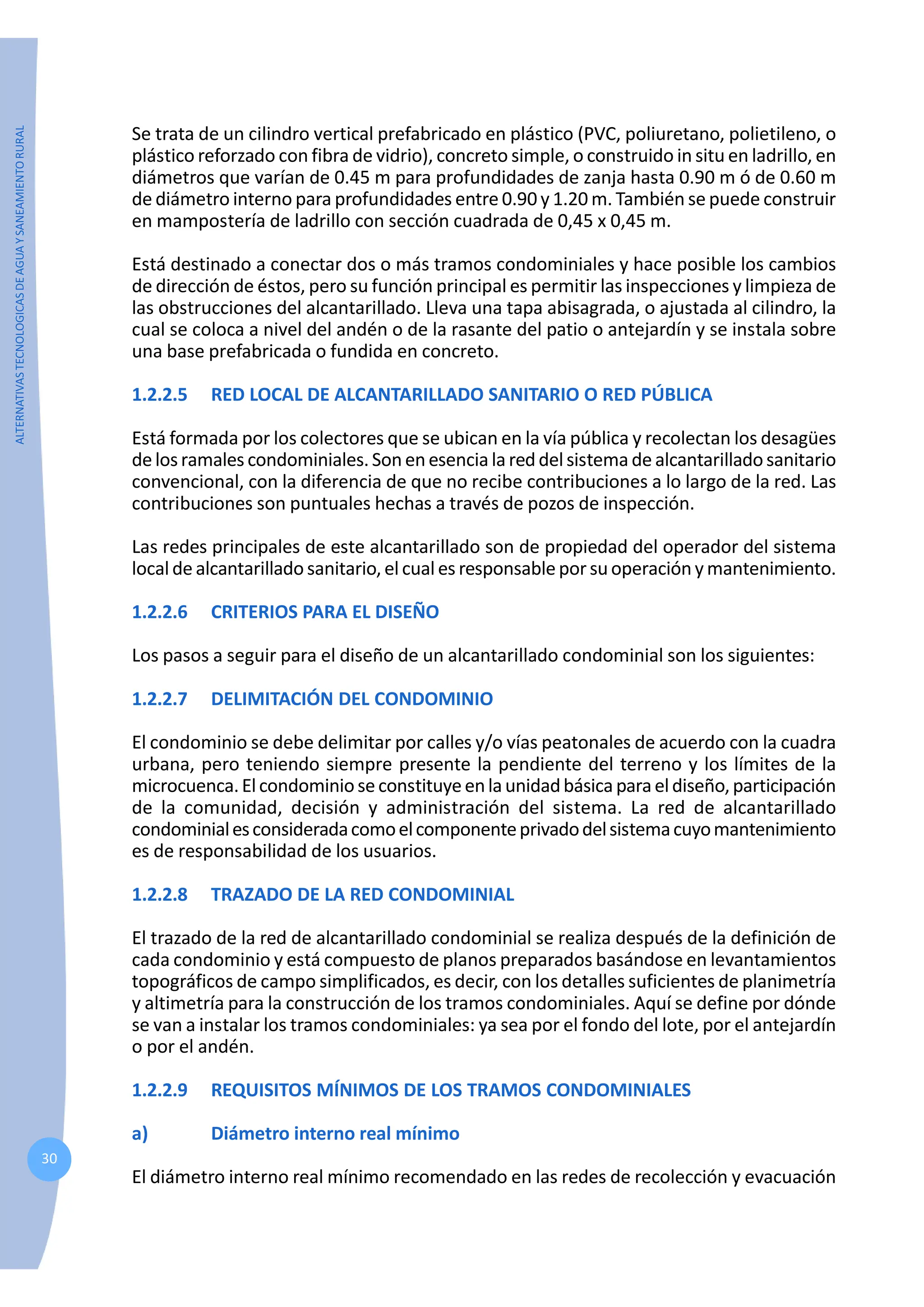 ALTERNATIVAS
TECNOLOGICAS
DE
AGUA
Y
SANEAMIENTO
RURAL
30
Se trata de un cilindro vertical prefabricado en plástico (PVC, poliuretano, polietileno, o
plástico reforzado con fibra de vidrio), concreto simple, o construido in situ en ladrillo, en
diámetros que varían de 0.45 m para profundidades de zanja hasta 0.90 m ó de 0.60 m
de diámetro interno para profundidades entre 0.90 y 1.20 m. También se puede construir
en mampostería de ladrillo con sección cuadrada de 0,45 x 0,45 m.
Está destinado a conectar dos o más tramos condominiales y hace posible los cambios
de dirección de éstos, pero su función principal es permitir las inspecciones y limpieza de
las obstrucciones del alcantarillado. Lleva una tapa abisagrada, o ajustada al cilindro, la
cual se coloca a nivel del andén o de la rasante del patio o antejardín y se instala sobre
una base prefabricada o fundida en concreto.
1.2.2.5 RED LOCAL DE ALCANTARILLADO SANITARIO O RED PÚBLICA
Está formada por los colectores que se ubican en la vía pública y recolectan los desagües
delosramales condominiales.Sonenesencia la reddelsistema de alcantarilladosanitario
convencional, con la diferencia de que no recibe contribuciones a lo largo de la red. Las
contribuciones son puntuales hechas a través de pozos de inspección.
Las redes principales de este alcantarillado son de propiedad del operador del sistema
local de alcantarillado sanitario, el cual es responsable por suoperación y mantenimiento.
1.2.2.6 CRITERIOS PARA EL DISEÑO
Los pasos a seguir para el diseño de un alcantarillado condominial son los siguientes:
1.2.2.7 DELIMITACIÓN DEL CONDOMINIO
El condominio se debe delimitar por calles y/o vías peatonales de acuerdo con la cuadra
urbana, pero teniendo siempre presente la pendiente del terreno y los límites de la
microcuenca.Elcondominioseconstituyeenlaunidadbásicaparaeldiseño,participación
de la comunidad, decisión y administración del sistema. La red de alcantarillado
condominialesconsideradacomoelcomponenteprivadodelsistemacuyomantenimiento
es de responsabilidad de los usuarios.
1.2.2.8 TRAZADO DE LA RED CONDOMINIAL
El trazado de la red de alcantarillado condominial se realiza después de la definición de
cada condominio y está compuesto de planos preparados basándose en levantamientos
topográficos de campo simplificados, es decir, con los detalles suficientes de planimetría
y altimetría para la construcción de los tramos condominiales. Aquí se define por dónde
se van a instalar los tramos condominiales: ya sea por el fondo del lote, por el antejardín
o por el andén.
1.2.2.9 REQUISITOS MÍNIMOS DE LOS TRAMOS CONDOMINIALES
a) Diámetro interno real mínimo
El diámetro interno real mínimo recomendado en las redes de recolección y evacuación
 