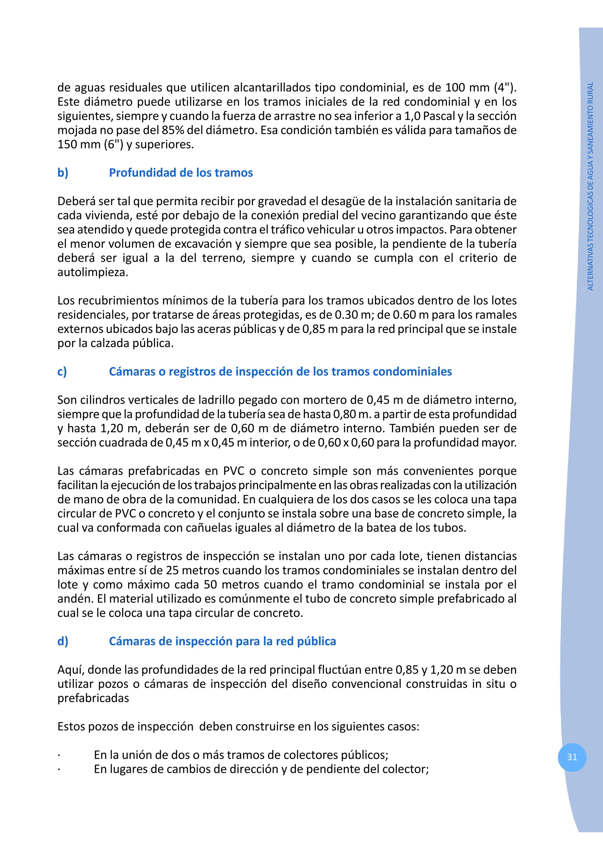 31
ALTERNATIVAS
TECNOLOGICAS
DE
AGUA
Y
SANEAMIENTO
RURAL
de aguas residuales que utilicen alcantarillados tipo condominial, es de 100 mm (4").
Este diámetro puede utilizarse en los tramos iniciales de la red condominial y en los
siguientes, siempre y cuando la fuerza de arrastre no sea inferior a 1,0 Pascal y la sección
mojada no pase del 85% del diámetro. Esa condición también es válida para tamaños de
150 mm (6") y superiores.
b) Profundidad de los tramos
Deberá ser tal que permita recibir por gravedad el desagüe de la instalación sanitaria de
cada vivienda, esté por debajo de la conexión predial del vecino garantizando que éste
sea atendido y quede protegida contra el tráfico vehicular u otros impactos. Para obtener
el menor volumen de excavación y siempre que sea posible, la pendiente de la tubería
deberá ser igual a la del terreno, siempre y cuando se cumpla con el criterio de
autolimpieza.
Los recubrimientos mínimos de la tubería para los tramos ubicados dentro de los lotes
residenciales, por tratarse de áreas protegidas, es de 0.30 m; de 0.60 m para los ramales
externos ubicados bajo las aceras públicas y de 0,85 m para la red principal que se instale
por la calzada pública.
c) Cámaras o registros de inspección de los tramos condominiales
Son cilindros verticales de ladrillo pegado con mortero de 0,45 m de diámetro interno,
siemprequelaprofundidaddelatuberíasea de hasta0,80m.apartirdeestaprofundidad
y hasta 1,20 m, deberán ser de 0,60 m de diámetro interno. También pueden ser de
sección cuadrada de 0,45 m x 0,45 m interior, o de 0,60 x 0,60 para la profundidad mayor.
Las cámaras prefabricadas en PVC o concreto simple son más convenientes porque
facilitanlaejecucióndelostrabajosprincipalmenteenlasobrasrealizadasconlautilización
de mano de obra de la comunidad. En cualquiera de los dos casos se les coloca una tapa
circular de PVC o concreto y el conjunto se instala sobre una base de concreto simple, la
cual va conformada con cañuelas iguales al diámetro de la batea de los tubos.
Las cámaras o registros de inspección se instalan uno por cada lote, tienen distancias
máximas entre sí de 25 metros cuando los tramos condominiales se instalan dentro del
lote y como máximo cada 50 metros cuando el tramo condominial se instala por el
andén. El material utilizado es comúnmente el tubo de concreto simple prefabricado al
cual se le coloca una tapa circular de concreto.
d) Cámaras de inspección para la red pública
Aquí, donde las profundidades de la red principal fluctúan entre 0,85 y 1,20 m se deben
utilizar pozos o cámaras de inspección del diseño convencional construidas in situ o
prefabricadas
Estos pozos de inspección deben construirse en los siguientes casos:
· En la unión de dos o más tramos de colectores públicos;
· En lugares de cambios de dirección y de pendiente del colector;
 