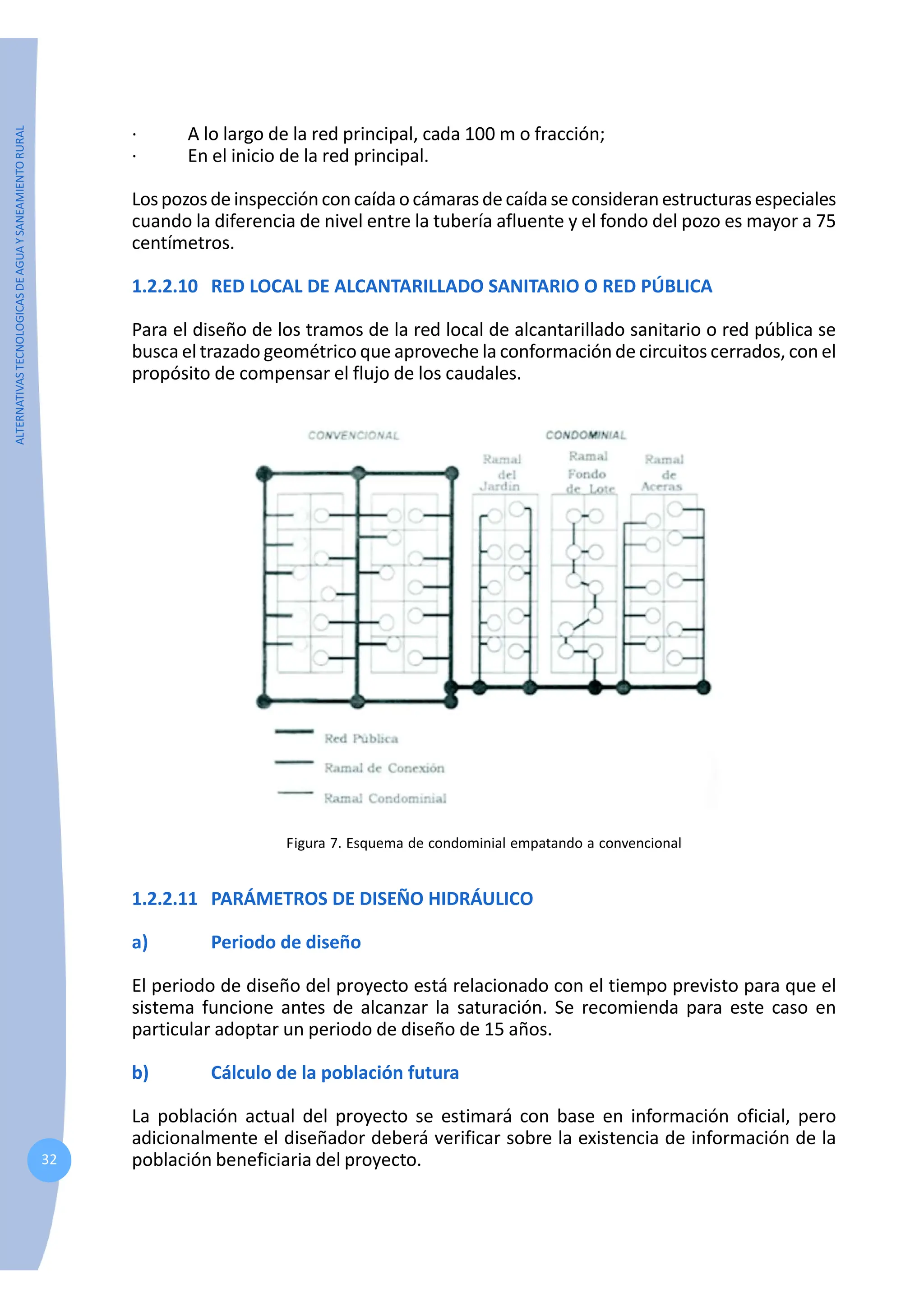 ALTERNATIVAS
TECNOLOGICAS
DE
AGUA
Y
SANEAMIENTO
RURAL
32
· A lo largo de la red principal, cada 100 m o fracción;
· En el inicio de la red principal.
Lospozosdeinspecciónconcaídaocámarasdecaídaseconsideranestructurasespeciales
cuando la diferencia de nivel entre la tubería afluente y el fondo del pozo es mayor a 75
centímetros.
1.2.2.10 RED LOCAL DE ALCANTARILLADO SANITARIO O RED PÚBLICA
Para el diseño de los tramos de la red local de alcantarillado sanitario o red pública se
busca el trazado geométrico que aproveche la conformación de circuitos cerrados, con el
propósito de compensar el flujo de los caudales.
Figura 7. Esquema de condominial empatando a convencional
1.2.2.11 PARÁMETROS DE DISEÑO HIDRÁULICO
a) Periodo de diseño
El periodo de diseño del proyecto está relacionado con el tiempo previsto para que el
sistema funcione antes de alcanzar la saturación. Se recomienda para este caso en
particular adoptar un periodo de diseño de 15 años.
b) Cálculo de la población futura
La población actual del proyecto se estimará con base en información oficial, pero
adicionalmente el diseñador deberá verificar sobre la existencia de información de la
población beneficiaria del proyecto.
 