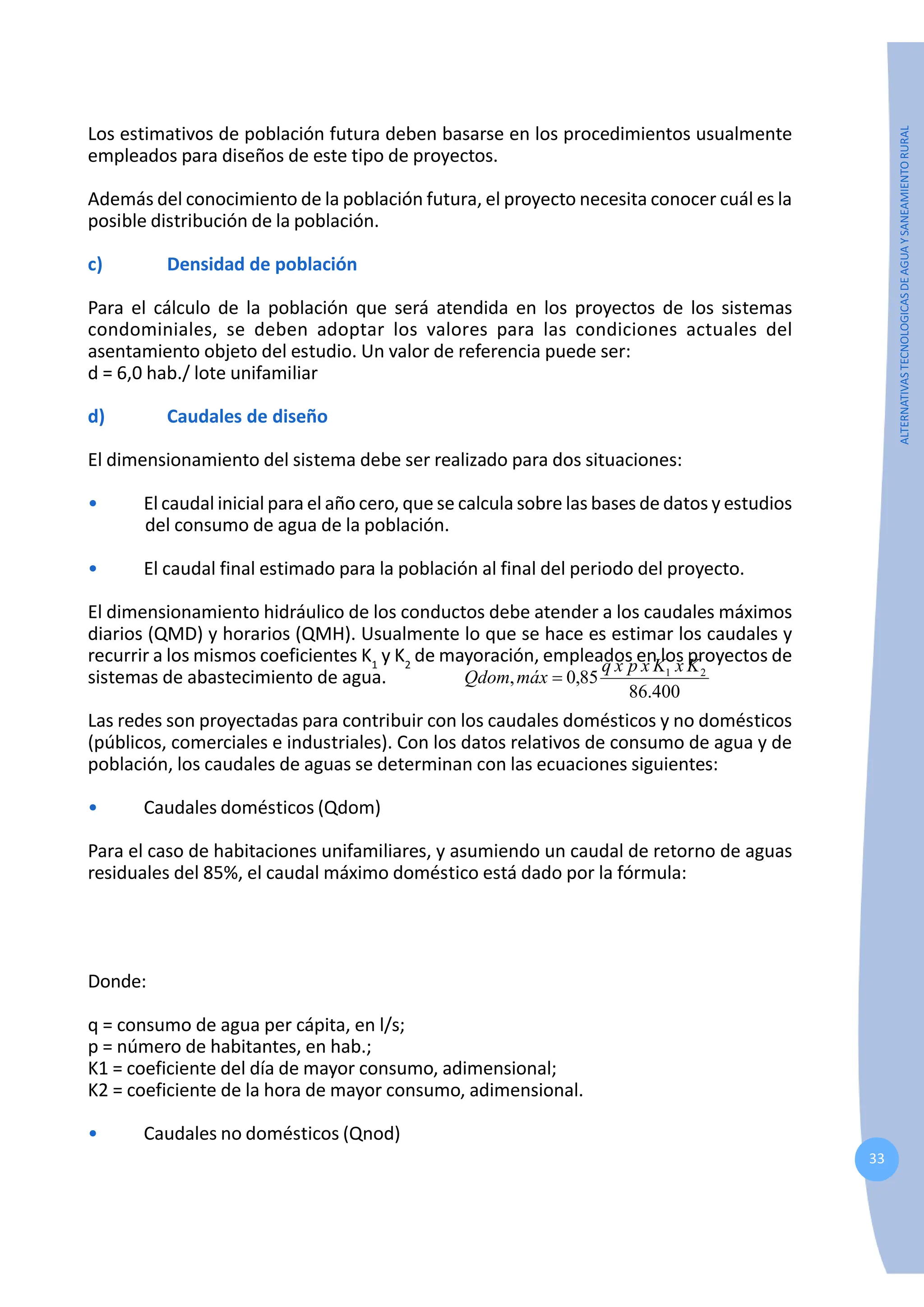 33
ALTERNATIVAS
TECNOLOGICAS
DE
AGUA
Y
SANEAMIENTO
RURAL
Los estimativos de población futura deben basarse en los procedimientos usualmente
empleados para diseños de este tipo de proyectos.
Además del conocimiento de la población futura, el proyecto necesita conocer cuál es la
posible distribución de la población.
c) Densidad de población
Para el cálculo de la población que será atendida en los proyectos de los sistemas
condominiales, se deben adoptar los valores para las condiciones actuales del
asentamiento objeto del estudio. Un valor de referencia puede ser:
d = 6,0 hab./ lote unifamiliar
d) Caudales de diseño
El dimensionamiento del sistema debe ser realizado para dos situaciones:
• El caudal inicial para el año cero, que se calcula sobre las bases de datos y estudios
del consumo de agua de la población.
• El caudal final estimado para la población al final del periodo del proyecto.
El dimensionamiento hidráulico de los conductos debe atender a los caudales máximos
diarios (QMD) y horarios (QMH). Usualmente lo que se hace es estimar los caudales y
recurrir a los mismos coeficientes K1
y K2
de mayoración, empleados en los proyectos de
sistemas de abastecimiento de agua.
Las redes son proyectadas para contribuir con los caudales domésticos y no domésticos
(públicos, comerciales e industriales). Con los datos relativos de consumo de agua y de
población, los caudales de aguas se determinan con las ecuaciones siguientes:
• Caudales domésticos (Qdom)
Para el caso de habitaciones unifamiliares, y asumiendo un caudal de retorno de aguas
residuales del 85%, el caudal máximo doméstico está dado por la fórmula:
400
.
86
85
,
0
, 2
1 K
x
K
x
p
x
q
máx
Qdom =
Donde:
q = consumo de agua per cápita, en l/s;
p = número de habitantes, en hab.;
K1 = coeficiente del día de mayor consumo, adimensional;
K2 = coeficiente de la hora de mayor consumo, adimensional.
• Caudales no domésticos (Qnod)
 