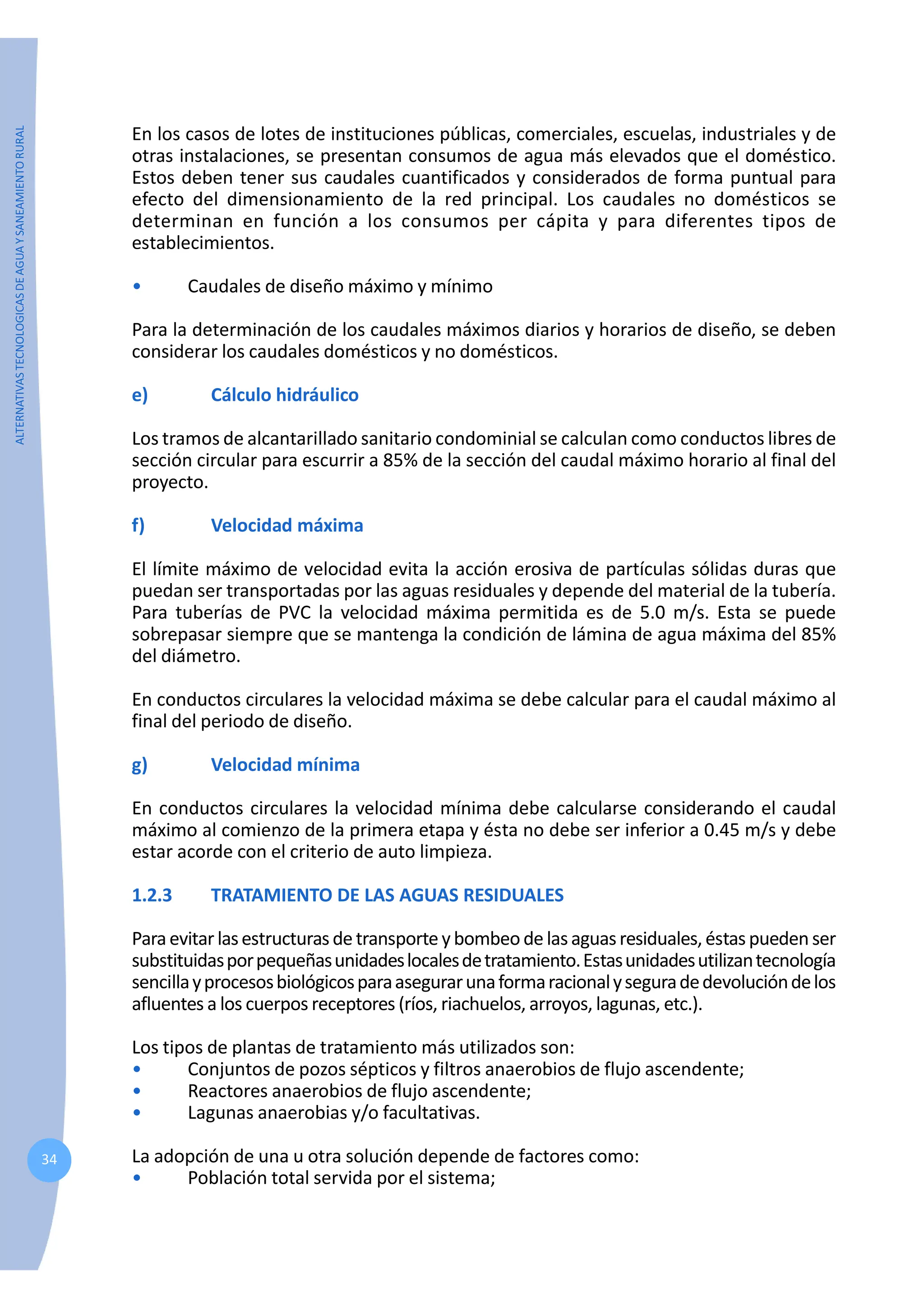ALTERNATIVAS
TECNOLOGICAS
DE
AGUA
Y
SANEAMIENTO
RURAL
34
En los casos de lotes de instituciones públicas, comerciales, escuelas, industriales y de
otras instalaciones, se presentan consumos de agua más elevados que el doméstico.
Estos deben tener sus caudales cuantificados y considerados de forma puntual para
efecto del dimensionamiento de la red principal. Los caudales no domésticos se
determinan en función a los consumos per cápita y para diferentes tipos de
establecimientos.
• Caudales de diseño máximo y mínimo
Para la determinación de los caudales máximos diarios y horarios de diseño, se deben
considerar los caudales domésticos y no domésticos.
e) Cálculo hidráulico
Los tramos de alcantarillado sanitario condominial se calculan como conductos libres de
sección circular para escurrir a 85% de la sección del caudal máximo horario al final del
proyecto.
f) Velocidad máxima
El límite máximo de velocidad evita la acción erosiva de partículas sólidas duras que
puedan ser transportadas por las aguas residuales y depende del material de la tubería.
Para tuberías de PVC la velocidad máxima permitida es de 5.0 m/s. Esta se puede
sobrepasar siempre que se mantenga la condición de lámina de agua máxima del 85%
del diámetro.
En conductos circulares la velocidad máxima se debe calcular para el caudal máximo al
final del periodo de diseño.
g) Velocidad mínima
En conductos circulares la velocidad mínima debe calcularse considerando el caudal
máximo al comienzo de la primera etapa y ésta no debe ser inferior a 0.45 m/s y debe
estar acorde con el criterio de auto limpieza.
1.2.3 TRATAMIENTO DE LAS AGUAS RESIDUALES
Paraevitar lasestructuras de transporte y bombeo de lasaguasresiduales, éstas pueden ser
substituidasporpequeñasunidadeslocalesdetratamiento.Estasunidadesutilizantecnología
sencillayprocesosbiológicosparaasegurarunaformaracionalyseguradedevolucióndelos
afluentes a los cuerpos receptores (ríos, riachuelos, arroyos, lagunas, etc.).
Los tipos de plantas de tratamiento más utilizados son:
• Conjuntos de pozos sépticos y filtros anaerobios de flujo ascendente;
• Reactores anaerobios de flujo ascendente;
• Lagunas anaerobias y/o facultativas.
La adopción de una u otra solución depende de factores como:
• Población total servida por el sistema;
 