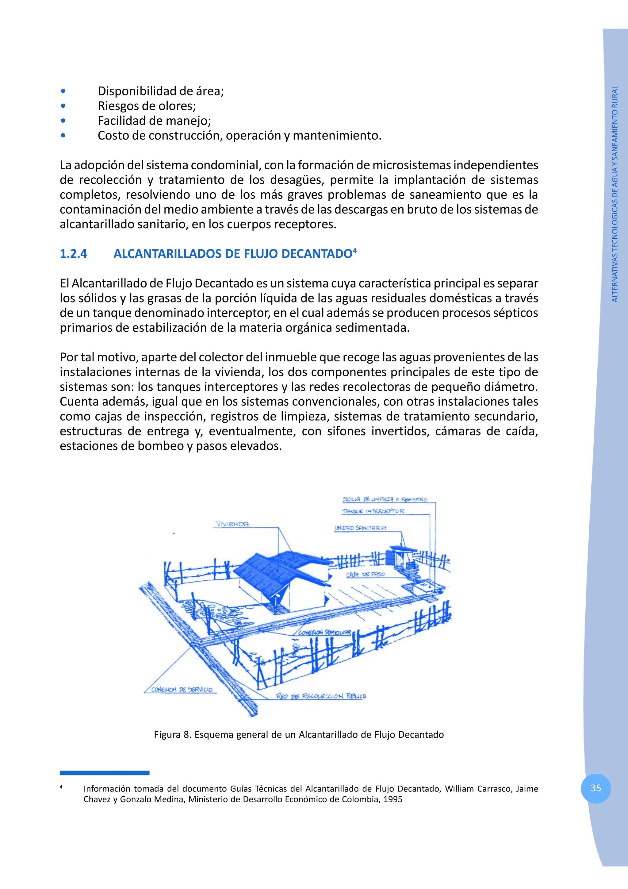 35
ALTERNATIVAS
TECNOLOGICAS
DE
AGUA
Y
SANEAMIENTO
RURAL
• Disponibilidad de área;
• Riesgos de olores;
• Facilidad de manejo;
• Costo de construcción, operación y mantenimiento.
La adopción del sistema condominial, con la formación de microsistemas independientes
de recolección y tratamiento de los desagües, permite la implantación de sistemas
completos, resolviendo uno de los más graves problemas de saneamiento que es la
contaminación del medio ambiente a través de las descargas en bruto de los sistemas de
alcantarillado sanitario, en los cuerpos receptores.
1.2.4 ALCANTARILLADOS DE FLUJO DECANTADO4
El Alcantarillado de Flujo Decantado es un sistema cuya característica principal es separar
los sólidos y las grasas de la porción líquida de las aguas residuales domésticas a través
de un tanque denominado interceptor, en el cual además se producen procesos sépticos
primarios de estabilización de la materia orgánica sedimentada.
Por tal motivo, aparte del colector del inmueble que recoge las aguas provenientes de las
instalaciones internas de la vivienda, los dos componentes principales de este tipo de
sistemas son: los tanques interceptores y las redes recolectoras de pequeño diámetro.
Cuenta además, igual que en los sistemas convencionales, con otras instalaciones tales
como cajas de inspección, registros de limpieza, sistemas de tratamiento secundario,
estructuras de entrega y, eventualmente, con sifones invertidos, cámaras de caída,
estaciones de bombeo y pasos elevados.
Figura 8. Esquema general de un Alcantarillado de Flujo Decantado
4
Información tomada del documento Guías Técnicas del Alcantarillado de Flujo Decantado, William Carrasco, Jaime
Chavez y Gonzalo Medina, Ministerio de Desarrollo Económico de Colombia, 1995
 