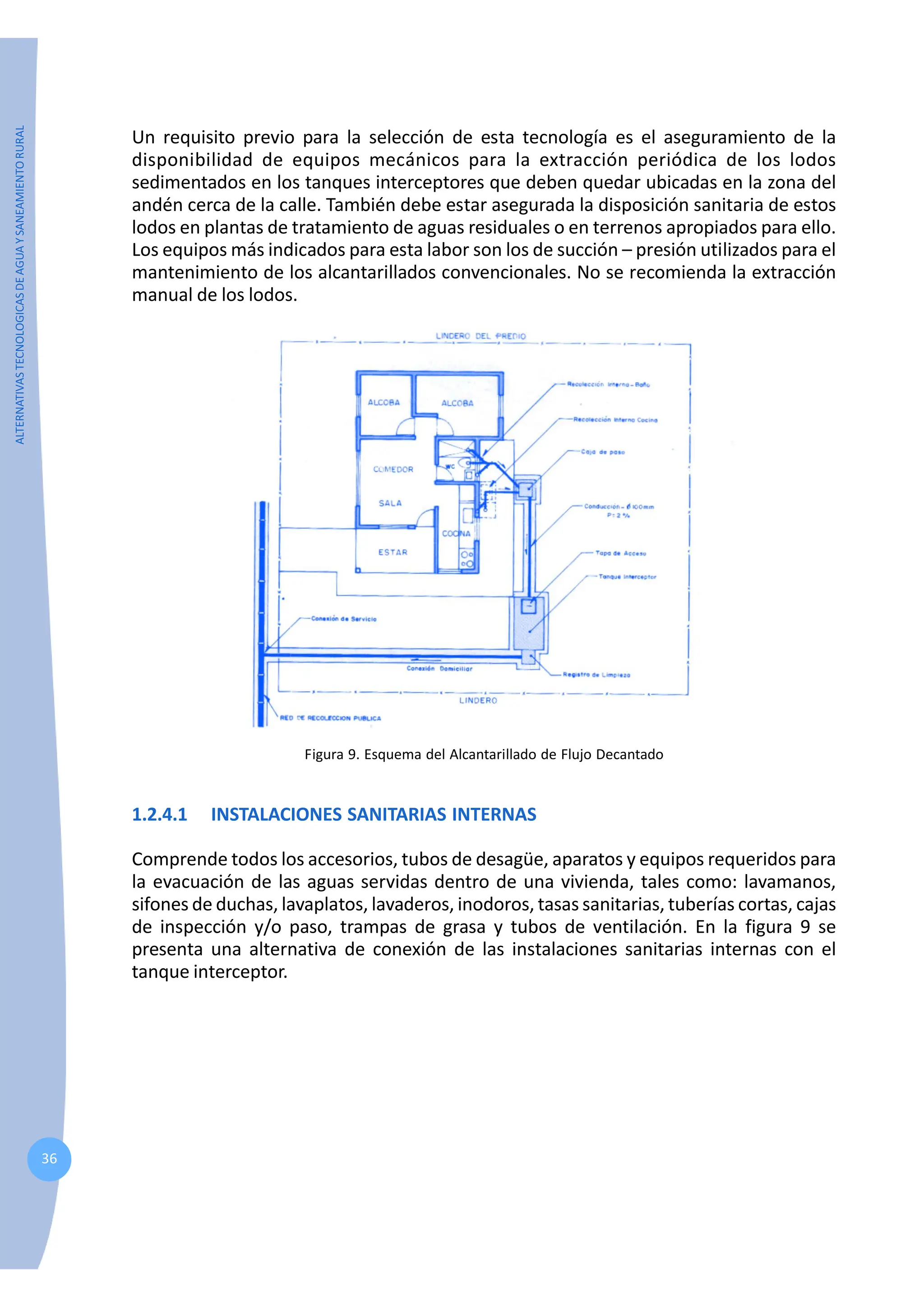 ALTERNATIVAS
TECNOLOGICAS
DE
AGUA
Y
SANEAMIENTO
RURAL
36
Un requisito previo para la selección de esta tecnología es el aseguramiento de la
disponibilidad de equipos mecánicos para la extracción periódica de los lodos
sedimentados en los tanques interceptores que deben quedar ubicadas en la zona del
andén cerca de la calle. También debe estar asegurada la disposición sanitaria de estos
lodos en plantas de tratamiento de aguas residuales o en terrenos apropiados para ello.
Los equipos más indicados para esta labor son los de succión – presión utilizados para el
mantenimiento de los alcantarillados convencionales. No se recomienda la extracción
manual de los lodos.
Figura 9. Esquema del Alcantarillado de Flujo Decantado
1.2.4.1 INSTALACIONES SANITARIAS INTERNAS
Comprende todos los accesorios, tubos de desagüe, aparatos y equipos requeridos para
la evacuación de las aguas servidas dentro de una vivienda, tales como: lavamanos,
sifones de duchas, lavaplatos, lavaderos, inodoros, tasas sanitarias, tuberías cortas, cajas
de inspección y/o paso, trampas de grasa y tubos de ventilación. En la figura 9 se
presenta una alternativa de conexión de las instalaciones sanitarias internas con el
tanque interceptor.
 