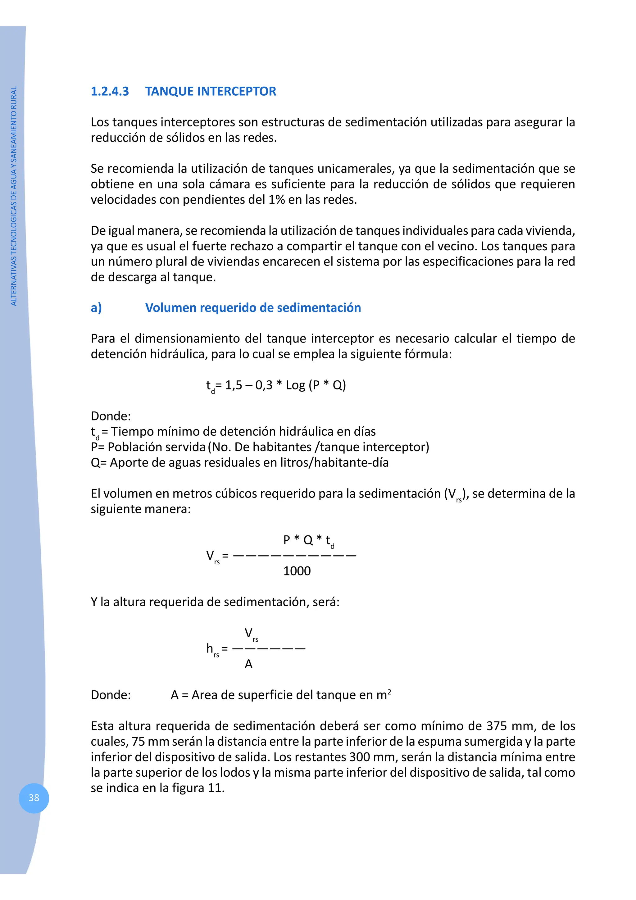 ALTERNATIVAS
TECNOLOGICAS
DE
AGUA
Y
SANEAMIENTO
RURAL
38
1.2.4.3 TANQUE INTERCEPTOR
Los tanques interceptores son estructuras de sedimentación utilizadas para asegurar la
reducción de sólidos en las redes.
Se recomienda la utilización de tanques unicamerales, ya que la sedimentación que se
obtiene en una sola cámara es suficiente para la reducción de sólidos que requieren
velocidades con pendientes del 1% en las redes.
De igual manera, se recomienda la utilización de tanques individuales para cada vivienda,
ya que es usual el fuerte rechazo a compartir el tanque con el vecino. Los tanques para
un número plural de viviendas encarecen el sistema por las especificaciones para la red
de descarga al tanque.
a) Volumen requerido de sedimentación
Para el dimensionamiento del tanque interceptor es necesario calcular el tiempo de
detención hidráulica, para lo cual se emplea la siguiente fórmula:
td
= 1,5 – 0,3 * Log (P * Q)
Donde:
td
= Tiempo mínimo de detención hidráulica en días
P= Población servida(No. De habitantes /tanque interceptor)
Q= Aporte de aguas residuales en litros/habitante-día
El volumen en metros cúbicos requerido para la sedimentación (Vrs
), se determina de la
siguiente manera:
P * Q * td
Vrs
= ——————————
1000
Y la altura requerida de sedimentación, será:
Vrs
hrs
= ——————
A
Donde: A = Area de superficie del tanque en m2
Esta altura requerida de sedimentación deberá ser como mínimo de 375 mm, de los
cuales, 75 mm serán la distancia entre la parte inferior de la espuma sumergida y la parte
inferior del dispositivo de salida. Los restantes 300 mm, serán la distancia mínima entre
la parte superior de los lodos y la misma parte inferior del dispositivo de salida, tal como
se indica en la figura 11.
 