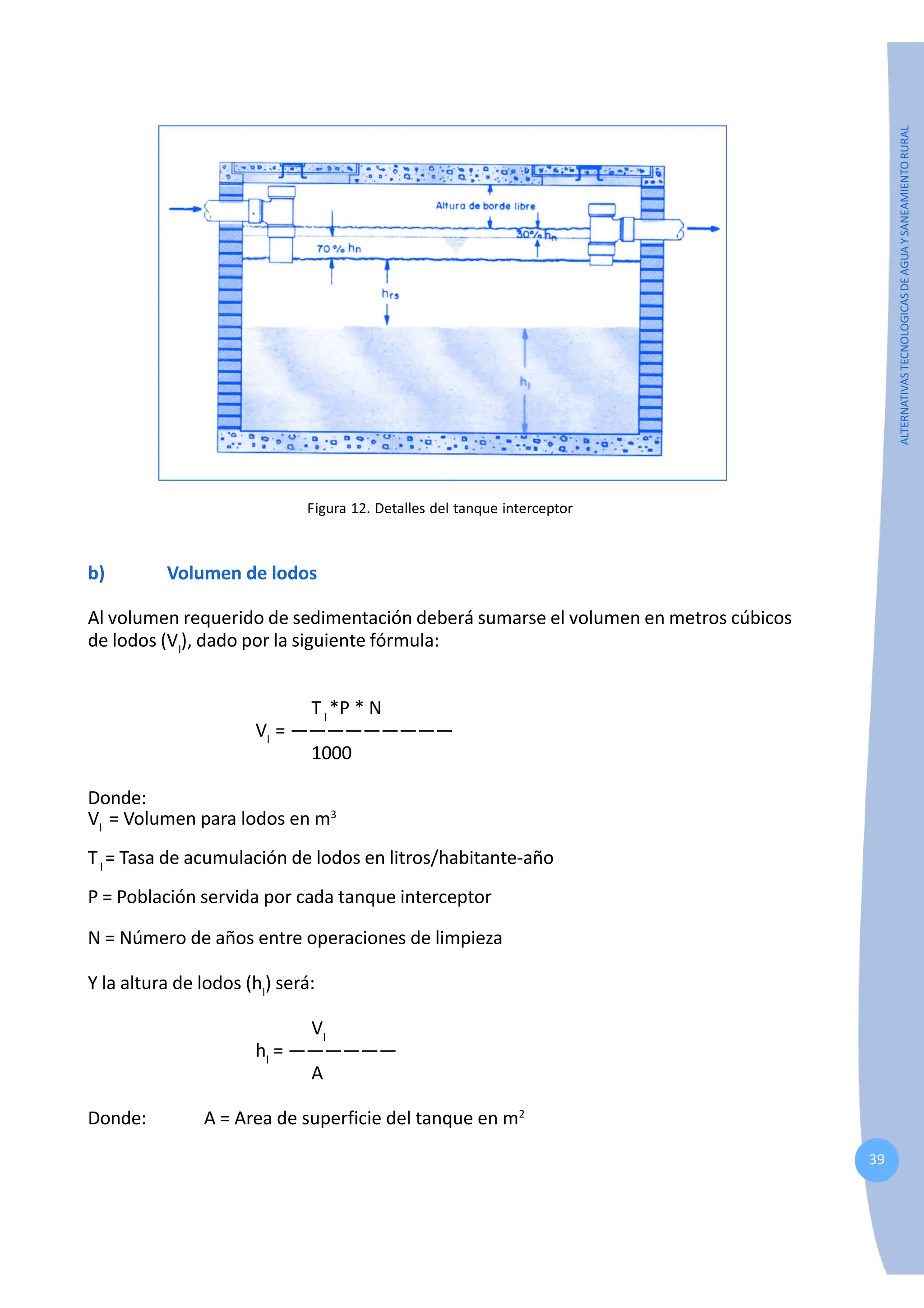 39
ALTERNATIVAS
TECNOLOGICAS
DE
AGUA
Y
SANEAMIENTO
RURAL
Figura 12. Detalles del tanque interceptor
b) Volumen de lodos
Al volumen requerido de sedimentación deberá sumarse el volumen en metros cúbicos
de lodos (Vl
), dado por la siguiente fórmula:
Tl
*P * N
Vl
= —————————
1000
Donde:
Vl
= Volumen para lodos en m3
Tl
= Tasa de acumulación de lodos en litros/habitante-año
P = Población servida por cada tanque interceptor
N = Número de años entre operaciones de limpieza
Y la altura de lodos (hl
) será:
Vl
hl
= ——————
A
Donde: A = Area de superficie del tanque en m2
 