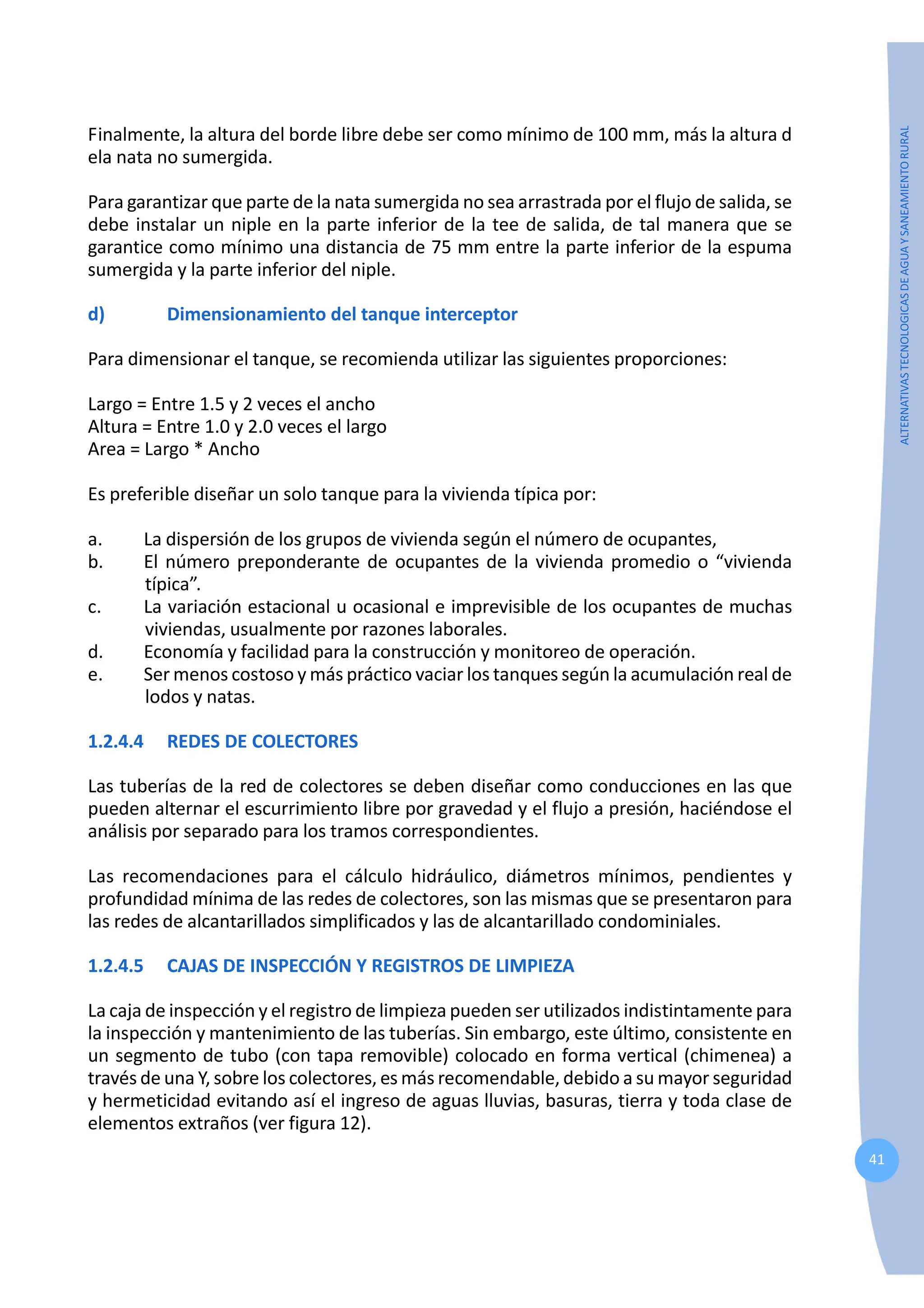 41
ALTERNATIVAS
TECNOLOGICAS
DE
AGUA
Y
SANEAMIENTO
RURAL
Finalmente, la altura del borde libre debe ser como mínimo de 100 mm, más la altura d
ela nata no sumergida.
Para garantizar que parte de la nata sumergida no sea arrastrada por el flujo de salida, se
debe instalar un niple en la parte inferior de la tee de salida, de tal manera que se
garantice como mínimo una distancia de 75 mm entre la parte inferior de la espuma
sumergida y la parte inferior del niple.
d) Dimensionamiento del tanque interceptor
Para dimensionar el tanque, se recomienda utilizar las siguientes proporciones:
Largo = Entre 1.5 y 2 veces el ancho
Altura = Entre 1.0 y 2.0 veces el largo
Area = Largo * Ancho
Es preferible diseñar un solo tanque para la vivienda típica por:
a. La dispersión de los grupos de vivienda según el número de ocupantes,
b. El número preponderante de ocupantes de la vivienda promedio o “vivienda
típica”.
c. La variación estacional u ocasional e imprevisible de los ocupantes de muchas
viviendas, usualmente por razones laborales.
d. Economía y facilidad para la construcción y monitoreo de operación.
e. Ser menos costoso y más práctico vaciar los tanques según la acumulación real de
lodos y natas.
1.2.4.4 REDES DE COLECTORES
Las tuberías de la red de colectores se deben diseñar como conducciones en las que
pueden alternar el escurrimiento libre por gravedad y el flujo a presión, haciéndose el
análisis por separado para los tramos correspondientes.
Las recomendaciones para el cálculo hidráulico, diámetros mínimos, pendientes y
profundidad mínima de las redes de colectores, son las mismas que se presentaron para
las redes de alcantarillados simplificados y las de alcantarillado condominiales.
1.2.4.5 CAJAS DE INSPECCIÓN Y REGISTROS DE LIMPIEZA
La caja de inspección y el registro de limpieza pueden ser utilizados indistintamente para
la inspección y mantenimiento de las tuberías. Sin embargo, este último, consistente en
un segmento de tubo (con tapa removible) colocado en forma vertical (chimenea) a
través de una Y, sobre los colectores, es más recomendable, debido a su mayor seguridad
y hermeticidad evitando así el ingreso de aguas lluvias, basuras, tierra y toda clase de
elementos extraños (ver figura 12).
 