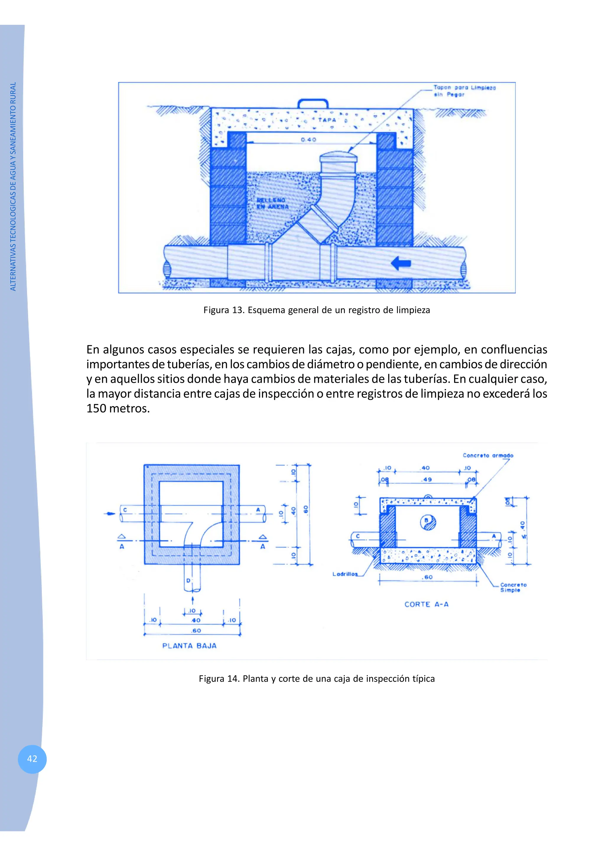 ALTERNATIVAS
TECNOLOGICAS
DE
AGUA
Y
SANEAMIENTO
RURAL
42
Figura 13. Esquema general de un registro de limpieza
En algunos casos especiales se requieren las cajas, como por ejemplo, en confluencias
importantesdetuberías,enloscambiosdediámetroopendiente,encambiosdedirección
y en aquellos sitios donde haya cambios de materiales de las tuberías. En cualquier caso,
la mayor distancia entre cajas de inspección o entre registros de limpieza no excederá los
150 metros.
Figura 14. Planta y corte de una caja de inspección típica
 